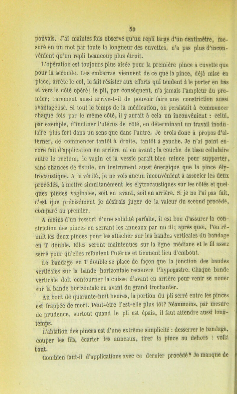 pouvais. J’ai maintes fois observé qu’un repli large d’un centimètre, me- suré en un mot par toute la longueur des cuvettes, n’a pas plus d’incon- vénient qu’un repli beaucoup plus étroit. L’opération est toujours plus aisée pour la première pince à cuvette que pour la seconde. Les embarras viennent de ce que la pince, déjà mise en place, arrête le col, le fait résister aux efforts qui tendent à le porter en bas et vers le côté opéré; le pli, par conséquent, n’a jamais l’ampleur du pre- mier; rarement aussi arrive-t-il de pouvoir faire une constriction aussi avantageuse. Si tout le temps de la médication, on persistait à commencer chaque fois par le même côté, il y aurait à cela un inconvénient : celui, par exemple, d’incliner l’utérus de côté, en déterminant un travail inodn- laire plus fort dans un sens que dans l’autre. Je crois donc à propos d’al- terner, de commencer tantôt à droite, tantôt à gauche. Je n’ai point en- core fait d’application en arrière ni en avant ; la couche de tissu cellulaire entre le rectum, le vagin et la vessie paraît bien mince pour supporter, sans chances de fistule, un instrument aussi énergique que la pince ély- trôcaustique. A la vérité, je ne vois aucun inconvénient à associer les deux procédés, à mettre simultanément les élytrocausliques sur les côtés et quel- ques pinces vaginales, soit en avant, soit en arrière. Si je ne l’ai pas fait, c’est que précisément je désirais juger de la valeur du second procédé, comparé au premier. A moins d’un ressort d’une solidité parfaite, il est bon d’assurer la con- striction des pinces en serrant les anneaux par uu lil; après quoi, l’on ré- unit les deux pinces pour les attacher sur les bandes verticales du bandage en T double. Elles seront maintenues sur la ligne médiane et le fil assez serré pour qu’elles refoulent l’utérus et tiennent lieu d'embout. Le bandage en T double se place de façon que la jonction des bandes verticales sur la bande horizontale recouvre l’hypogastre. Chaque bande verticale doit contourner la cuisse d’avant en arrière pour venir se nouer sur la bande horizontale en avant du grand trochanter. Au bout de quarante-huit heures, la portion du pli serré entre les pinces est frappée de mort. Peut-être l’est-elle plus tôt? Néanmoins, par mesure de prudence, surtout quand le pli est épais, il faut attendre aussi long- temps. L’ablation des pinces est d’une extrême simplicité : desserrer le bandage, couper les fils, écarter les anneaux, tirer la pince au dehors : voilà tout. Combien faut-il d’applications avec ce dernier procédé? Je manque de