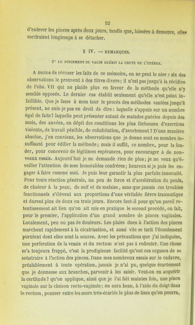 d’enlever les pinces après deux jours, tandis que, laissées à demeure, elle* meitraient longtemps à se détacher. § IV. — REMARQUES. 1° LE PINCEMENT DU VAGIN GUÉRIT LA CIIUTE DE L’UTÉRUS. A moiDs de récuser les faits de ce mémoire, on ne peut le nier : six des observations le prouvent à des titres divers; il n’est pas jusqu’à la récidive de l’obs. VII qui ne plaide plus en faveur de la méthode qu’elle n’y semble opposée. Le dernier cas établit seulement qu’elle n’est point in- faillible. Que je fasse à mon tour le procès des méthodes vantées jusqu’à présent, ne suis-je pas en droit de dire : laquelle s’appuie sur un nombre égal de faits? laquelle peut présenter autant de malades guéries depuis des mois, des années, en dépit des conditions les plus fâcheuses d’exercices violents, de travail pénible, de cohabitation, d’avortement ? D’une manière absolue, j’en conviens, les observations que je donne sont en nombre in- suffisant pour édifier la méthode; mais il suffit, ce nombre, pour la fon- der, pour concevoir de légitimes espérances, pour encourager à de nou- veaux essais. Aujourd’hui je ne demande rien de plus ; je ne veux qu’é- veiller l’attention de mes honorables confrères; heureux si je puis les en- gager à faire comme moi. Je puis leur garantir la plus parfaite innocuité. Pour toute réaction générale, un peu de force et d’accélération du pouls, de chaleur à la peau, de soif et de malaise, sans que jamais ces troubles fonctionnels s’élèvent aux proportions d’une véritable fièvre traumatique et durent plus de deux ou trois jours. Encore faut-il pour qu’un pareil re- tentissement ait lieu qu’on ait mis en pratique le second procédé, ou fait, pour le premier, l’application d’un grand nombre de pinces vaginales. Localement, peu ou pas de douleurs. Les plaies dues à l’action des pinces marchent rapidement à la cicatrisation, et aussi vile se tarit l’écoulement purulent dont elles sont la source. Avec les précautions que j’ai indiquées, une perforation de la vessie et du rectum n’est pas à redouter. Une chose m’a toujours frappé, c’est la prodigieuse facilité qu'ont ces organes de se soüstraire à l’action des pinces. Dans mes nombreux essais sur le cadavre, préalablement à toute opération, jamais je n’ai pu, quelque écartement que je donnasse aux branches, parvenir à les saisir. Veut-on en acquérir la certitude? qu’on applique, ainsi que je l’ai fait maintes fois, une pince vaginale sur la cloisou recto-vaginale ; on aura beau, à l’aide du doigt dans le rectum, pousser entre les mors très-écartés le plus de tissu qu'on pourra,