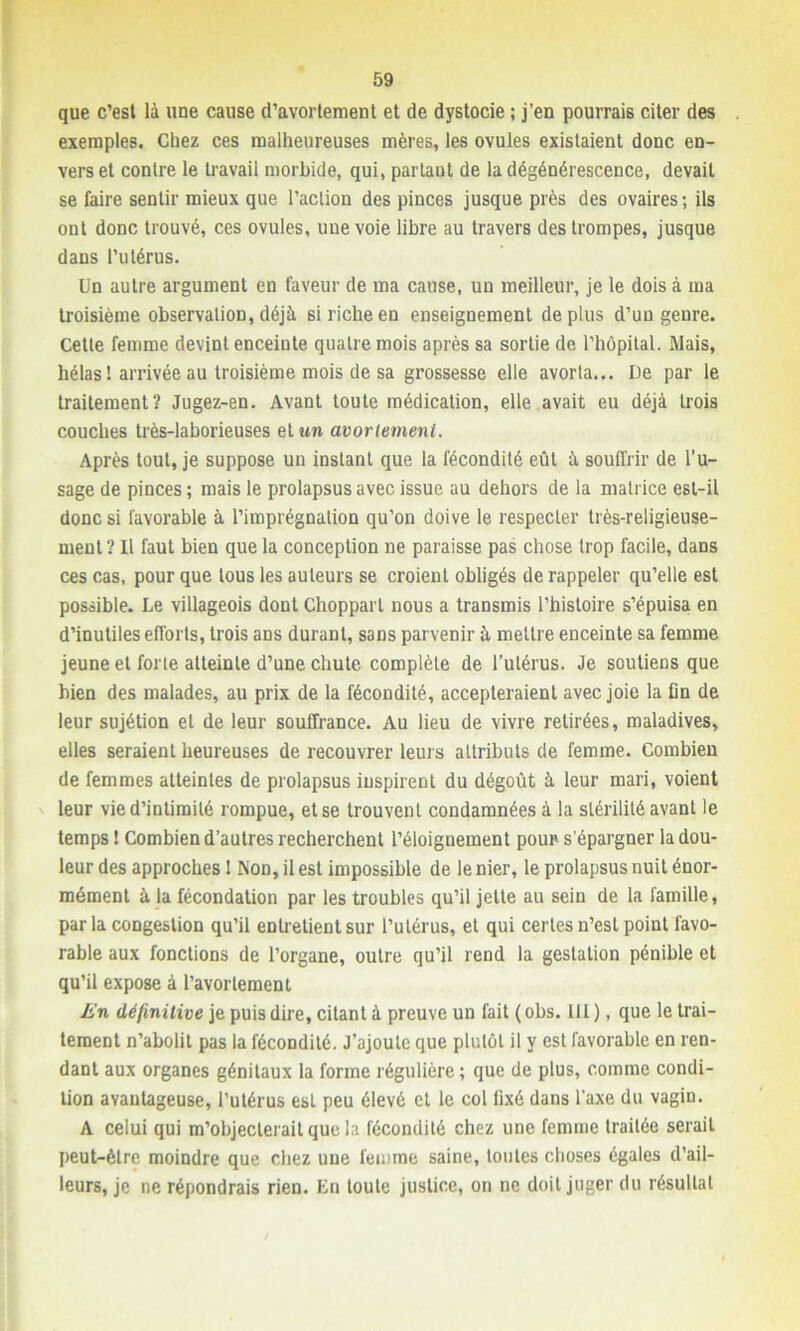 que c’est là une cause d’avortement et de dystocie ; j’en pourrais citer des exemples. Chez ces malheureuses mères, les ovules existaient donc en- vers et contre le travail morbide, qui, parlant de la dégénérescence, devait se faire sentir mieux que l’action des pinces jusque près des ovaires; ils ont donc trouvé, ces ovules, une voie libre au travers des trompes, jusque dans l’utérus. Un autre argument en faveur de ma cause, un meilleur, je le dois à ma troisième observation, déjà si riche en enseignement déplus d’un genre. Cette femme devint enceinte quatre mois après sa sortie de l’hôpital. Mais, hélas ! arrivée au troisième mois de sa grossesse elle avorta... De par le traitement? Jugez-en. Avant toute médication, elle avait eu déjà trois couches très-laborieuses et un avortement. Après tout, je suppose un instant que la fécondité eût à souffrir de l’u- sage de pinces; mais le prolapsus avec issue au dehors de la matrice est-il donc si favorable à l’imprégnation qu’on doive le respecter très-religieuse- ment? Il faut bien que la conception ne paraisse pas chose trop facile, dans ces cas, pour que tous les auteurs se croient obligés de rappeler qu’elle est possible. Le villageois dont Chopparl nous a transmis l’histoire s’épuisa en d’inutiles efforts, trois ans durant, sans parvenir à mettre enceinte sa femme jeune et forte atteinte d’une chute complète de l’utérus. Je soutiens que bien des malades, au prix de la fécondité, accepteraient avec joie la fin de leur sujétion et de leur souffrance. Au lieu de vivre retirées, maladives, elles seraient heureuses de recouvrer leurs attributs de femme. Combien de femmes atteintes de prolapsus inspirent du dégoût à leur mari, voient leur vie d’intimité rompue, et se trouvent condamnées à la stérilité avant le temps ! Combien d’autres recherchent l’éloignement pour s’épargner la dou- leur des approches 1 Non, il est impossible de le nier, le prolapsus nuit énor- mément à la fécondation par les troubles qu’il jette au sein de la famille, parla congestion qu’il entretient sur l’utérus, et qui certes n’est point favo- rable aux fonctions de l’organe, outre qu’il rend la gestation pénible et qu’il expose à l’avortement En définitive je puis dire, citant à preuve un fait ( obs. III ), que le trai- tement n’abolit pas la fécondité. J’ajoute que plutôt il y est favorable en ren- dant aux organes génitaux la forme régulière ; que de plus, comme condi- tion avantageuse, l’utérus est peu élevé et le col fixé dans l'axe du vagin. A celui qui m’objecterait que la fécondité chez une femme traitée serait peut-être moindre que chez une femme saine, toutes choses égales d’ail- leurs, je ne répondrais rien. En toute justice, on ne doit juger du résultat