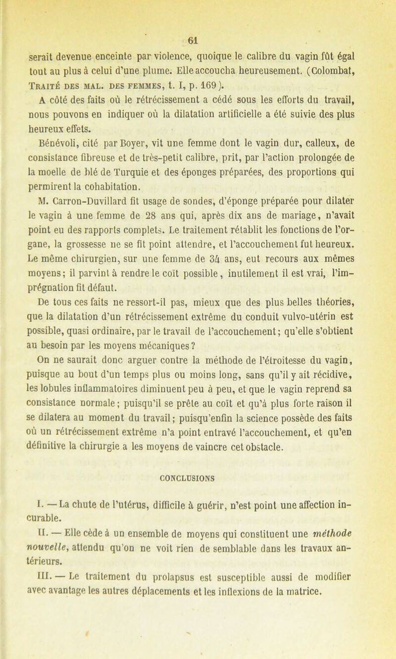 serait devenue enceinte par violence, quoique le calibre du vagin fût égal tout au plus à celui d’une plume. Elleaccoucha heureusement. (Colombat, Traité des mal. des femmes, t. I, p. 169). A côté des faits où le rétrécissement a cédé sous les efforts du travail, nous pouvons en indiquer où la dilatation artificielle a été suivie des plus heureux effets. Bénévoli, cité par Boyer, vit une femme dont le vagin dur, calleux, de consislance fibreuse et de très-petit calibre, prit, par l’aclion prolongée de la moelle de blé de Turquie et des éponges préparées, des proportions qui permirent la cohabitation. M. Carron-Duvillard fit usage de sondes, d’éponge préparée pour dilater le vagin à une femme de 28 ans qui, après dix ans de mariage, n’avait point eu des rapports complets. Le traitement rétablit les fonctions de l’or- gane, la grossesse ne se fit point attendre, et l’accouchement fut heureux. Le même chirurgien, sur une femme de Zk ans, eut recours aux mêmes moyens; il parvint à rendre le coït possible, inutilement il est vrai, l’im- prégnation fit défaut. De tous ces faits ne ressort-il pas, mieux que des plus belles théories, que la dilatation d’un rétrécissement extrême du conduit vulvo-ulérin est possible, quasi ordinaire, par le travail de l’accouchement; qu’elle s’obtient au besoin par les moyens mécaniques ? On ne saurait donc arguer contre la méthode de l’étroitesse du vagin, puisque au bout d’un temps plus ou moins long, sans qu’il y ait récidive, les lobules inflammatoires diminuent peu à peu, et que le vagin reprend sa consistance normale; puisqu’il se prêle au coït et qu’à plus forte raison il se dilatera au moment du travail; puisqu’enfin la science possède des faits où un rétrécissement extrême n’a point entravé l’accouchement, et qu’en définitive la chirurgie a les moyens de vaincre cet obstacle. CONCLUSIONS I. —La chute de l’utérus, difficile à guérir, n’est point une affection in- curable. II. — Elle cède à un ensemble de moyens qui constituent une méthode nouvelle, attendu qu’on ne voit rien de semblable dans les travaux an- térieurs. III. — Le traitement du prolapsus est susceptible aussi de modifier avec avantage les autres déplacements et les inflexions de la matrice.
