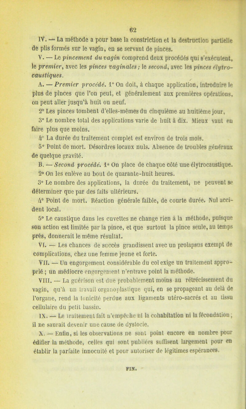 IV. — La méthode a pour base la constriction et la destruction partielle de plis formés sur le vagin, en se servant de pinces. V. — Le 'pincement du vagin comprend deux procédés qui s’exécutent, le premier, avec les pinces vaginales ; le second, avec les pinces élytro- caustiques. A. — Premier procédé. 1° On doit, à chaque application, introduire le plus de pinces que l’on peut, et généralement aux premières opérations, on peut aller jusqu’à huit ou neuf. 2° Les pinces tombent d’elles-mêmes du cinquième au huitième jour, 3° Le nombre total des applications varie de huit à dix. Mieux vaut en faire plus que moins. La durée du traitement complet est environ de trois mois. 5° Point de mort. Désordres locaux nuis. Absence de troubles généraux de quelque gravité. B. — Second procédé. 1° On place de chaque côté une élytrocaustique. 2° On les enlève au bout de quarante-huit heures. 3° Le nombre des applications, la durée du traitement, ne peuvent se déterminer que par des faits ultérieurs. Zi° Point de mort. Réaction générale faible, de courte durée. Nul acci- dent local. 5° Le caustique dans les cuvettes ne change rien à la méthode, puisque son action est limitée par la pince, et que surtout la pince seule, au temps près, donnerait le même résultat. VI. — Les chances de succès grandissent avec un prolapsus exempt de complications, chez une femme jeune et forte. VU. — Un engorgement considérable du col exige un traitement appro- prié ; un médiocre engorgement n’pntrave point la méthode. VIII. — La guérison est due probablement moins au rétrécissement du vagin, qu’à un travail organoplaslique qui, en se propageant au delà de l’organe, rend la tonicité perdue aux ligaments utéro-sacrés et au tissu cellulaire du petit bassin. IX. — Le traitement fait n’empêche ni la cohabitation ni la fécondation ; il ne saurait devenir une cause de dystocie. X. — Enfin, si les observations ne sont point encore en nombre pour édifier la méthode, celles qui sont publiées suffisent largement pour en établir la parfaite innocuité et pour autoriser de légitimes espérances. FIN.