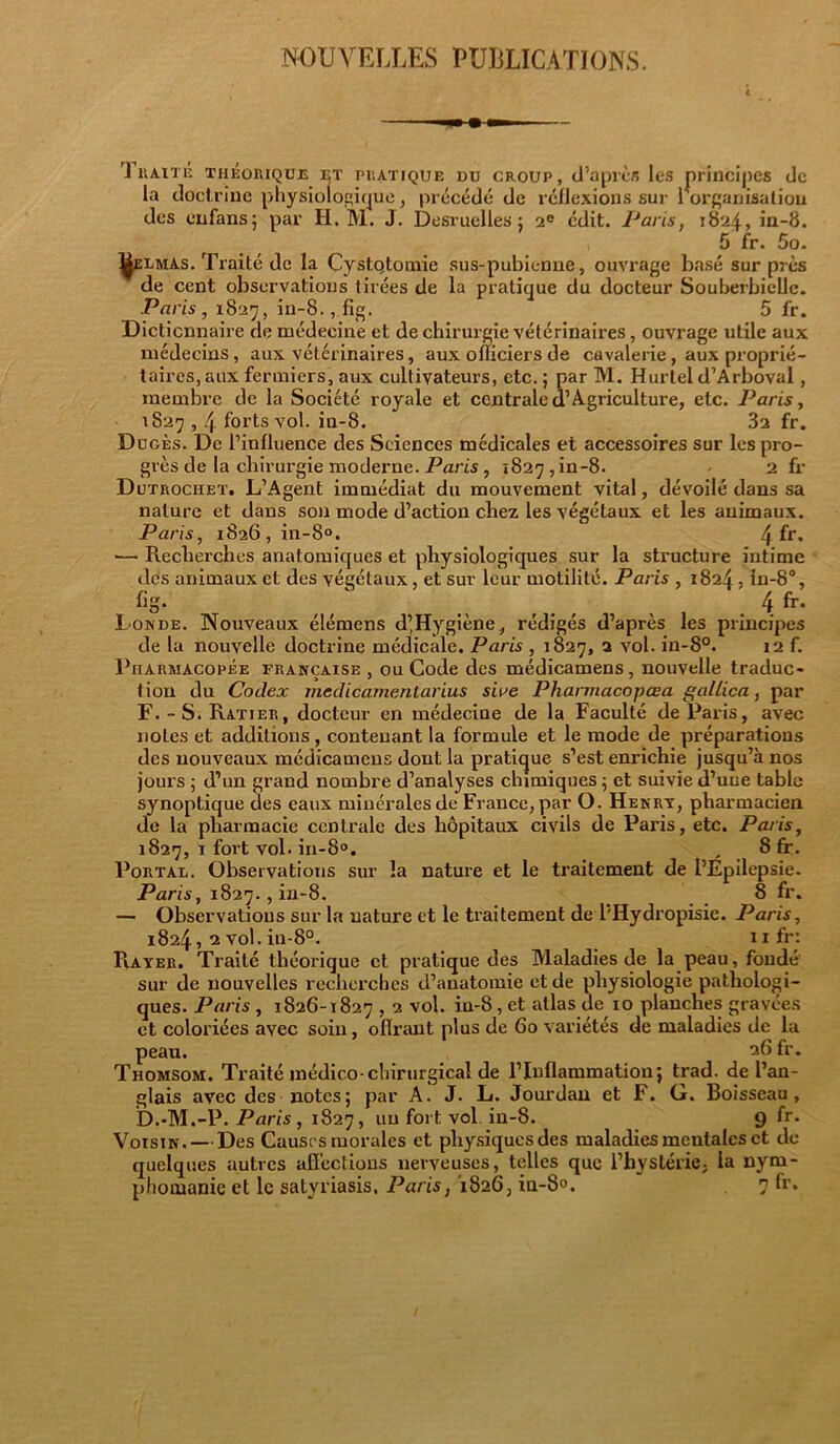 NOUVELLES PUBLICATIONS. Traité théorique et pratique du croup, d’après les principes de la doct rine physiologique, précédé de réflexions sur l’organisation des enfans; par H. M. J. Desruelles: 2e édit. Paris, 1824, in-8. 5 fr. 5o. I^elmas. Traité de la Cystqtornie sus-pubienne, ouvrage basé sur près de cent observations tirées de la pratique du docteur Souberbielle. Paris, 1827, in-8., fig. 5 fr. Dictionnaire de médecine et de chirurgie vétérinaires, ouvrage utile aux médecins, aux vétérinaires, aux officiers de cavalerie, aux proprié- taires, aux fermiers, aux cultivateurs, etc. ; par M. Hurtel d’Arboval, membre de la Société royale et centrale d1 Agriculture, etc. Paris, 1827,4 forts vol. in-8. 3a fr. Dugès. De l’influence des Sciences médicales et accessoires sur lcspro- grès de la chirurgie moderne. Paris , 1827, in-8. • 2 fr Dutrociiet. L’Agent immédiat du mouvement vital, dévoilé dans sa nature et dans son mode d’action chez les végétaux et les animaux. Paris, i826,in-8°. 4 fr- — Recherches anatomiques et physiologiques sur la structure intime des animaux et des végétaux , et sur leur motilité. Paris , 1824, in-8°, %• , 4 fr- Fonde. Nouveaux élémens d’Hygiène, rédigés d’après les principes de la nouvelle doctrine médicale. Paris , 1827, 2 vol. in-8°. 12 f. Pharmacopée française , ou Code des médicamens, nouvelle traduc- tion du Codex medicarnentarius stVe Pliarmacopœa gallica, par F. - S. Ratier, docteur en médecine de la Faculté de Paris, avec notes et additions, contenant la formule et le mode de préparations des nouveaux médicamens dont la pratique s’est enrichie jusqu’à nos jours ; d’un grand nombre d’analyses chimiques ; et suivie d’une table synoptique des eaux minérales de France, par O. Henry, pharmacien de la pharmacie centrale des hôpitaux civils de Paris, etc. Paris, 1827, 1 fort vol. in-8°. , 8 fr. Portal. Observations sur la nature et le traitement de l’Épilepsie. Paris, 1827. , in-8. 8 fr. — Observations sur la nature et le traitement de l'Hydropisie. Paris, 1824, 2 vol. in-8°. nfr: Rayer. Traité théorique et pratique des Maladies de la peau, fondé sur de nouvelles recherches d’anatomie et de physiologie pathologi- ques. Paris , 1826-1827,2 vol. iu-8, et atlas de 10 planches gravées et coloriées avec soin, offrant plus de 60 variétés de maladies de la peau. 26 fr. Thomsom. Traité médico-chirurgical de l’Inflammation; trad. de l’an- glais avec des notes; par A. J. L. Jourdan et F. G. Boisseau, D.-M.-P. Paris, 1827, un fort vol in-8. 9 fr. Voisin. — Des Causes morales et physiques des maladies mentales et de quelques autres afî’cclions nerveuses, telles que l’hystérie, la nym-