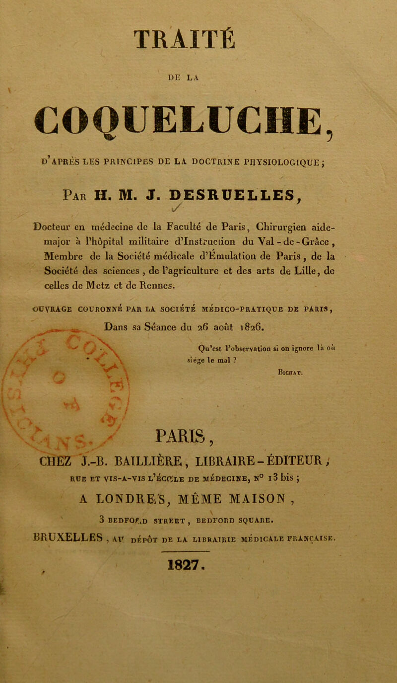 DE LA COQUELUCHE, d’après LES PRINCIPES DE LA DOCTRINE PHYSIOLOGIQUE; Par H. M. J. DESRUELLES, Docteur en médecine de la Faculté de Paris, Chirurgien aide- major à l’hôpital militaire d’Instruciion du Val-de-Grâce , Membre de la Société médicale d’Emulation de Paris, de la Société des sciences , de l’agriculture et des arts de Lille, de celles de Metz et de Rennes. OUVRAGE COURONNE PAR LA SOCIETE MEDICO-PRATIQUE DE PARIS, - Dans sa Séance du 26 août 1826. Y Cr. SY O v*\ Qu'est l’observation si on ignore là où siège le mal ? Bichat. A iNSv/ PARIS, CHEZ J.-B. BAILLIÈRE, LIBRAIRE-ÉDITEUR; RUE ET VIS-A-VIS L’ÉCCLE DE MEDECINE, N° I 3 bis J A LONDRE/S, MÊME MAISON , 3 BEDFO/ÙD STREET, BEDFORD SQUARE. BRUXELLES , AV DÉPÔT DE LA LIBRAIRIE MEDICALE FRANÇAISE.