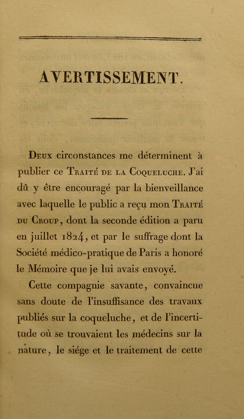 AVERTISSEMENT. Deux circonstances me déterminent a publier ce Traité de la Coqueluche. J’ai dû y être encouragé par la bienveillance avec laquelle le public a reçu mon Traité du Croup , dont la seconde édition a paru en juillet 1824? et par le suffrage dont la Société médico-pratique de Paris a honoré le Mémoire que je lui avais envoyé. Cette compagnie savante, convaincue sans doute de l’insuffisance des travaux publiés sur la coqueluche, et de l’incerti- tude où se trouvaient les médecins sur la nature, le siège et le traitement de cette