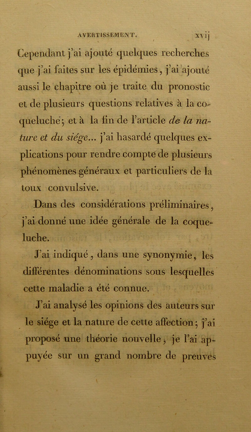 Cependant j’ai ajouté quelques recherches que j’ai faites sur les épidémies, j’ai ajouté aussi le chapitre où je traite du pronostic et de plusieurs questions relatives à la co- queluche} et à la tin de l’article de la na- ture et du siège... j’ai hasardé quelques ex- plications pour rendre compte de plusieurs phénomènes généraux et particuliers de la toux convulsive. Dans des considérations préliminaires, j’ai donné une idée générale de la coque- luche. J’ai indiqué, dans une synonymie, les différentes dénominations sous lesquelles cette maladie a été connue. J’ai analysé les opinions des auteurs sur le siège et la nature de cette affection} j’ai proposé une théorie nouvelle, je l’ai ap- puyée sur un grand nombre de preuves