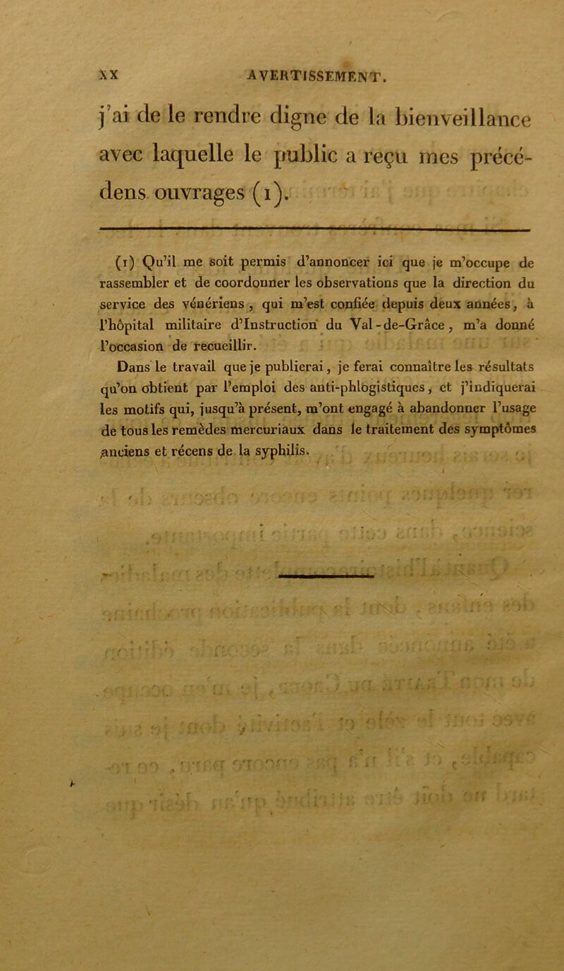 j’ai de ie rendre digne de la bienveillance avec laquelle le public a reçu mes précé- dens ouvrages (i). (t) Qu’il me soit permis d’annoncer ici que je m’occupe de rassembler et de coordonner les observations que la direction du service des vénériens , qui m’est confiée depuis deux années, à l’hôpital militaire d’instruction du Val -de-Grâce, m’a donné l’occasion de recueillir. Dans le travail que je publierai, je ferai connaître les résultats qu’on obtient par l’emploi des anti-phlogistiques, et j’indiquerai les motifs qui, jusqu’à présent, m’ont engagé à abandonner l’usage de tous les remèdes mercuriaux dans le traitement des symptômes anciens et récens de la syphilis. I ' ‘ . > ’ t. • ' r - i ' ' r d - ’ - • ‘ '•