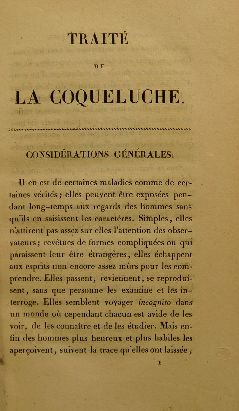 TRAITÉ D E LA COQUELUCHE. CONSIDÉRATIONS GÉNÉRALES. Il en est de certaines maladies comme de cer- taines vc'rile's ; elles peuvent être exposées pen- dant long-temps aux regards des hommes sans qu’ils en saisissent les caractères. Siinples, elles n’attirent pas assez sur elles l’attention des obser- vateurs; revêtues de formes compliquées ou qui paraissent leur être étrangères, elles échappent aux esprits non encore assez mûrs pour les com- prendre. Elles passent, reviennent, se reprodui- sent , sans que personne les examine et les in- terroge. Elles semblent voyager incognito dans un monde où cependant chacun est avide de les voir, de les connaître et de les étudier. Mais en- fin des hommes plus heureux et plus habiles les aperçoivent, suivent la trace qu’elles ont laissée , i