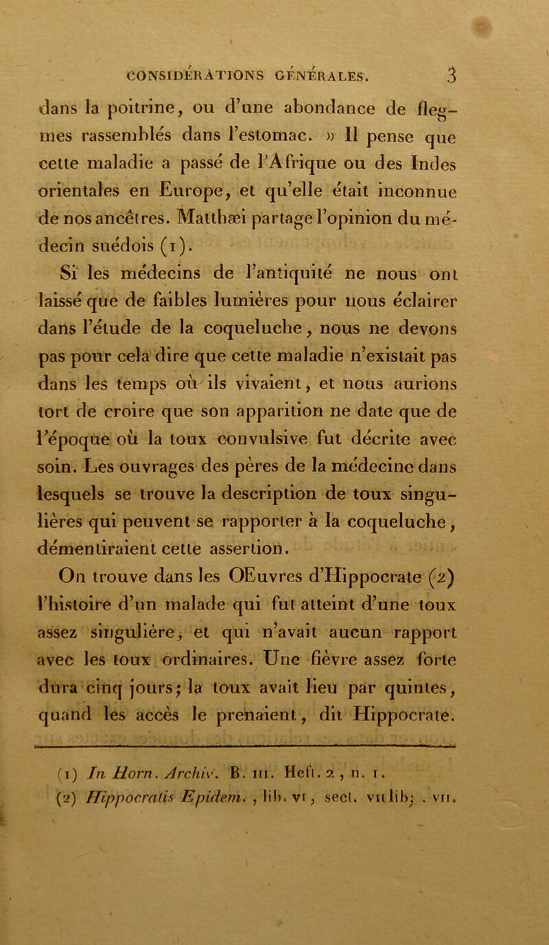 dans la poitrine, ou d’une abondance de fleg- mes rassembles dans l’estomac. » 11 pense que cette maladie a passé de l’Afrique ou des Indes orientales en Europe, et qu’elle était inconnue de nos ancêtres. Maltbæi partage l’opinion du mé- decin suédois (i). Si les médecins de l’antiquité ne nous ont laissé que de faibles lumières pour nous éclairer dans l’élude de la coqueluche, nous ne devons pas pour cela dire que cette maladie n’existait pas dans les temps où ils vivaient, et nous aurions tort de croire que son apparition ne date que de l’époque où la toux convulsive fut décrite avec soin. Les ouvrages des pères de la médecine dans lesquels se trouve la description de toux singu- lières qui peuvent se rapporter à la coqueluche, démentiraient cette assertion. On trouve dans les OEuvres d’Hippocrate (2) l’histoire d’un malade qui fut atteint d’une toux assez singulière, et qui n’avait aucun rapport avec les toux ordinaires. Une fièvre assez forte dura cinq jours; la toux avait lieu par quintes, quand les accès le prenaient, dit Hippocrate. (1) In Horn. Archiv. B. ni. Hefl. 2 , n. 1. (2) Hippocralis Epidem. , lib.vi, secl. vnlibj . vu.