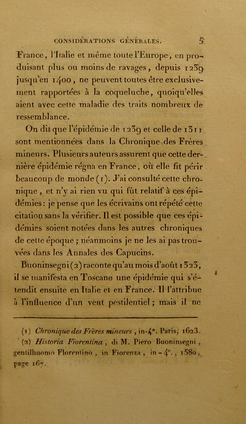 France, l’Italie et même toute l’Europe, en pro- duisant plus ou moins de ravages, depuis i2^g jusqu’en 1400, ne peuvent toutes être exclusive- ment rapportées à la coqueluche, quoiqu’elles aient avec cette maladie des traits nombreux de ressemblance. On dit que l’épidémie de 123g et celle de 1311 sont mentionnées dans la Chronique des Frères mineurs. Plusieurs auteurs assurent que celte der-_ nière épidémie régna en France, où elle fit périr beaucoup de monde (i). J’ai consulté cette chro- nique , et n’y ai rien vu qui fût, relatif à ces épi- démies : je pense que les écrivains ont répété cette citation sans la vérifier. Il est possible que ces épi- démies soient notées dans les autres chroniques de celte époque ; néanmoins je ne les ai pas trou- vées dans les Annales des Capucins. Buoninsegni(2) raconte qu’au mois d’aout 1323, il se manifesta en Toscane une épidémie qui s’é- tendit ensuite en Italie et en France. 11 l’attribue à l’influence d’un vent pestilentiel ; mais il ne (1) Chronique des Freres mineurs , in-4°-Paris, 1623. (2) Historia Fiorentinn , <li M. Piero Buoninsegni , genlilhuomo Florrntino , in Fiorenza , in - 4°-, i58o, page 1 fyj.