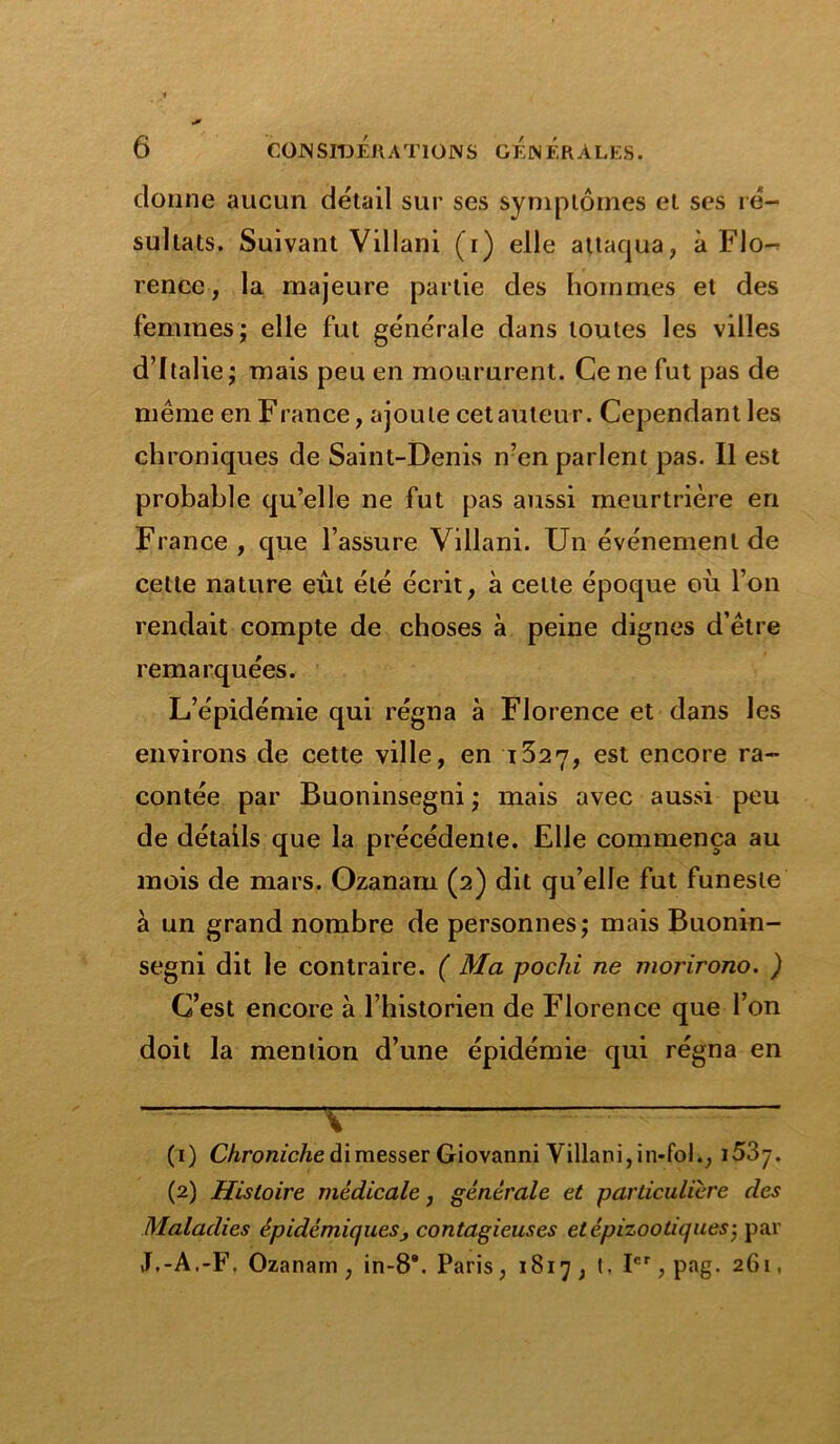 donne aucun détail sur ses symptômes et ses ré- sultats. Suivant Villani (i) elle attaqua, à Flo- rence , la majeure partie des hommes et des femmes; elle fut générale dans toutes les villes d’Italie; mais peu en moururent. Ce ne fut pas de même en F rance, ajoute cet auteur. Cependant les chroniques de Saint-Denis n’en parlent pas. Il est probable qu’elle ne fut pas aussi meurtrière en France, que l’assure Villani. Un événement de cette nature eût été écrit, à celte époque où l’on rendait compte de choses à peine dignes d’être remarquées. L’épidémie qui régna à Florence et dans les environs de cette ville, en t527, est encore ra- contée par Buoninsegni ; mais avec aussi peu de détails que la précédente. Elle commença au mois de mars. Ozanam (2) dit qu’elle fut funeste à un grand nombre de personnes; mais Buonin- segni dit le contraire. ( Ma pochi ne morirono. ) C’est encore à l’historien de Florence que l’on doit la mention d’une épidémie qui régna en \ (1) Chroniche dimesser Giovanni Villani, in-fol., i5Zrj. (2) Histoire médicale, générale et particulière des Maladies épidémiques, contagieuses et épizootiques-, par J.-A.-F, Ozanam, in-8*. Paris, 1817, t. Ier, pag. 261,