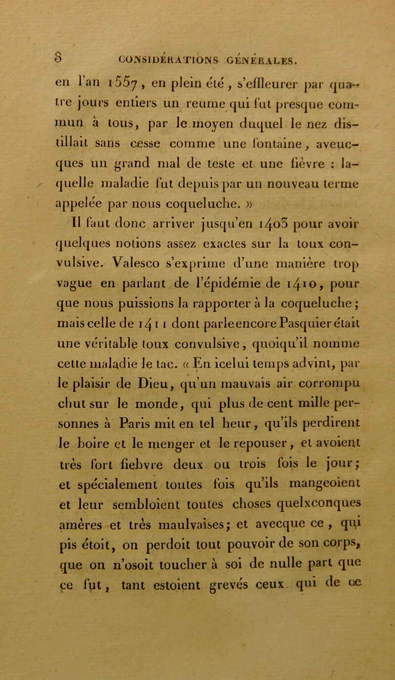 en 1 an i55y, en plein été , s’effleurer par qua- tre jours entiers un reume qui fut presque com- mun à tous, par le moyen duquel le nez dis- tillait sans cesse comme une fontaine, aveuc- ques un grand mal de teste et une fièvre : la- quelle maladie fut depuis par un nouveau terme appelée par nous coqueluche. » Il faut donc arriver jusqu’en i4o5 pour avoir quelques notions assez exactes sur la toux con- vulsive. Valesco s’exprime d’une manière trop vague en parlant de l’épidémie de i4IO> pour que nous puissions la rapporter à la coqueluche; mais celle de i/\i i dont parleencorePasquier était une véritable toux convulsive, quoiqu’il nomme cette maladie le tac. « En icelui temps advint, par le plaisir de Dieu, qu’un mauvais air corrompu chut sur le monde, qui plus de cent mille per- sonnes à Paris mit en tel heur, qu’ils perdirent le boire et le menger et le repouser, et avoient très fort fiebvre deux ou trois fois le jour; et spécialement toutes fois qu’ils mangeoient et leur sembloient toutes choses quelxconques amères et très maulvaises ; et avecque ce , qu,i pis étoit, on perdoit tout pouvoir de son corps, que on n’osoit toucher à soi de nulle part que ce fpt, tant estaient grevés ceux qui de oe