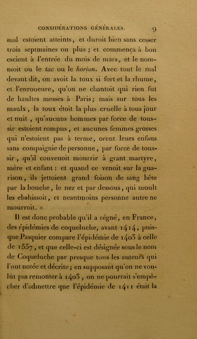 mal estoient atteints, et duroit bien sans cesser trois septmaines ou plus ; et commença à bon escient à l’entrée du mois de mars, et le nom- moit ou le tac ou le horion. Avec tout le mal devant dit, on avoit la toux si fort et la rhume, et l’enroueure, qu’on ne chantoit qui rien fut de hauîtes messes à Paris; mais sur tous les maulx , la toux étoit la plus cruelle à tous jour et nuit , qu’aucuns hommes par force de tous- sir estoient rompus , et aucunes femmes grosses qui n’esloient pas à terme, orent leurs enfans sans compaignie de personne , par force de tous- sir , qu’il convenoit mourrir à grant martyre, mère et enfant : et quand ce venoit sur la gua- rison , ils jettoient grand foison de sang bète par la bouche, le nez et par dessous, qui moult les ebahissoil, et neantmoins personne autre ne mourroit. » Il est donc probable qu’il a régné, en France, des épidémies de coqueluche, avant i4t4> puis- que Pasquier compare l’épidémie de i4o5 à celle de 1557 , et que celle-ci est désignée sous le nom de Coqueluche par presque tous les auteurs qui 1 ont notée et décrite ; en supposant qu’on ne vou- lût pas remonter à i4o3 , on 11e pourrait s’empê- cher d’admettre que l’épidémie de 1411 était