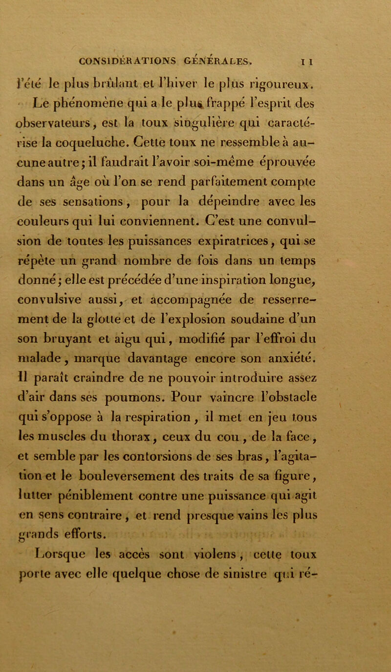 l’été le plus brûlant et l’hiver le plus rigoureux. Le phénomène qui a le plut* frappé l’esprit des observateurs, est la toux singulière qui caracté- rise la coqueluche. Cette toux ne ressemble à au- cune autre; il faudrait l’avoir soi-mème éprouvée dans un âge où l’on se rend parfaitement compte de ses sensations, pour la dépeindre avec les couleurs qui lui conviennent. C’est une convul- sion de toutes les puissances expiratrices, qui se répète un grand nombre de fois dans un temps donné; elle est précédée d’une inspiration longue, convulsive aussi, et accompagnée de resserre- ment de la glotte et de l’explosion soudaine d’un son bruyant et aigu qui, modifié par l’effroi du malade, marque davantage encore son anxiété. 11 paraît craindre de ne pouvoir introduire assez d’air dans ses poumons. Pour vaincre l’obstacle qui s’oppose à la respiration , il met en jeu tous les muscles du thorax, ceux du cou , de la face, et semble par les contorsions de ses bras, l’agita- tion et le bouleversement des traits de sa figure, lutter péniblement contre une puissance qui agit en sens contraire , et rend presque vains les plus giands efforts. Lorsque les accès sont violens, celle toux porte avec elle quelque chose de sinistre qui ré-