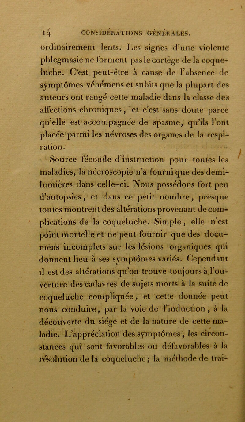 ordinairement lents. Les signes d’une violente pldegmasie ne forment pas le cortège de la coque- luche. C’est peut-être à cause de l’absence de symptômes véhémens et subits que la plupart des auteurs ont rangé cette maladie dans la classe des affections chroniques, et c’est sans doute parce quelle est accompagnée de spasme, qu’ils l’ont placée parmi les névroses des organes de la respi- ration. Source féconde d’instruction pour toutes les maladies, la nécroscopie n’a fourni que des demi- lumières dans celle-ci. Nous possédons fort peu d’autopsies, et dans ce petit nombre, presque toutes montrent des altérations provenant de com- plications de la coqueluche. Simple, elle n’est point mortelle et ne peut fournir que des docu- mens incomplets sur les lésions organiques qui donnent lieu à ses symptômes variés. Cependant il est des altérations qu’on trouve toujours à l’ou- verture des cadavres de sujets morts à la suite de coqueluche compliquée, et cette donnée peut nous conduire, par la voie de l’induction, à la découverte du siège et de la nature de cette ma- ladie. L’appréciation des symptômes , les circon- stances qui sont favorables ou défavorables à la résolution de la coqueluche; la méthode de Irai-