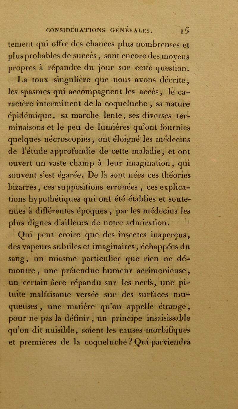 tement qui offre des chances plus nombreuses et plus probables de succès, sont encore des moyens propres à répandre du jour sur cette question. La toux singulière que nous avons décrite, les spasmes qui accompagnent les accès, le ca- ractère intermittent de la coqueluche , sa nature épidémique, sa marche lente, ses diverses ter- minaisons et le peu de lumières qu’ont fournies quelques nécroscopies, ont éloigné les médecins de l’élude approfondie de cette maladie, et ont ouvert un vaste champ à leur imagination, qui souvent s’est égarée. De là sont nées ces théories bizarres, ces suppositions erronées , ces explica- tions hypothétiques qui ont été établies et soute- nues à différentes époques , par les médecins les plus dignes d’ailleurs de notre admiration. Qui peut croire que des insectes inaperçus, des vapeurs subtiles et imaginaires, échappées du sang, un miasme particulier que rien ne dé- montre, une prétendue humeur acrimonieuse, un certain acre répandu sur les nerfs, une pi- tuite malfaisante versée sur des surfaces mu- queuses , une matière qu’on appelle étrange, pour ne pas la définir , un principe insaisissable qu’on dit nuisible, soient les causes morbifiques et premières de la coqueluche ? Qui parviendra