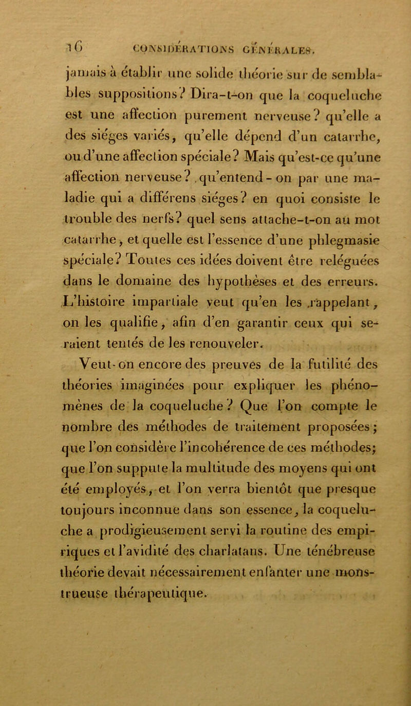 jamais a établir une solide théorie sur de sembla- bles suppositions? Dira-t-on que la coqueluche est une affection purement nerveuse ? qu’elle a des sièges variés, qu’elle dépend d’un catarrhe, ou d’une affection spéciale? Mais qu’est-ce qu’une affection nerveuse? qu’entend - on par une ma- ladie qui a différons sièges? en quoi consiste le trouble des nerfs? quel sens attache-t-on au mot catarrhe, et quelle est l’essence d’une phlegmasie spéciale? Toutes ces idées doivent être reléguées dans le domaine des hypothèses et des erreurs. L’histoire impartiale veut qu’en les .rappelant, on les qualifie, afin d’en garantir ceux qui se^ raient tentés de les renouveler. Veut-on encore des preuves de la futilité des théories imaginées pour expliquer les phéno- mènes de la coqueluche ? Que l’on compte le nombre des méthodes de traitement proposées ; que l’on considère l’incohérence de ces méthodes; que l’on suppute la multitude des moyens qui ont été employés, et l’on verra bientôt que presque toujours inconnue dans son essence, la coquelu- che a prodigieusement servi la routine des empi- riques et l’avidité des charlatans. Une ténébreuse théorie devait nécessairement enfanter une mons- trueuse thérapeutique.