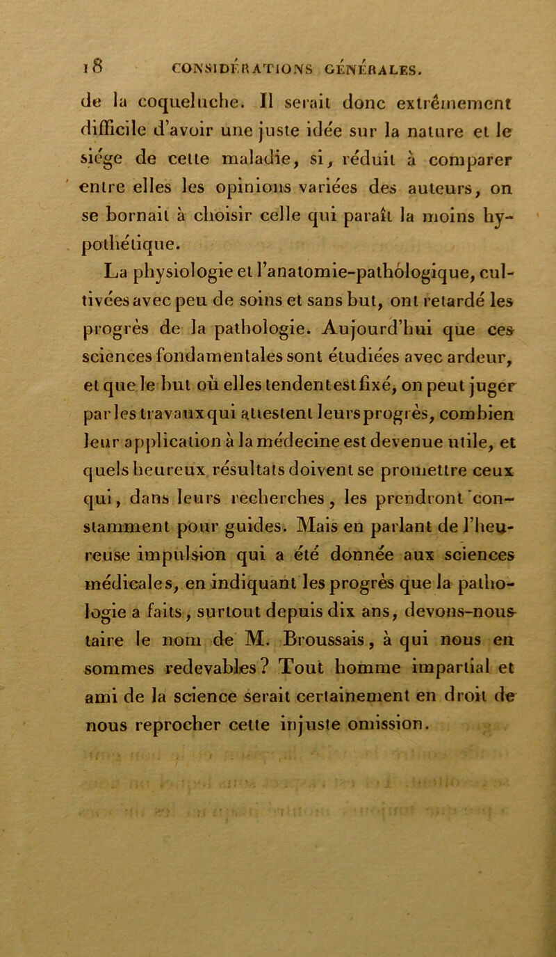 de 1 a coqueluche. Il serait donc extrêmement difficile d avoir une juste idée sur la nature et le siège de celle maladie, si, réduit à comparer entre elles les opinions variées des auteurs, on se bornait à choisir celle qui paraît la moins hy- pothétique. La physiologie et l’anatomie-pathologique, cul- tivées avec peu de soins et sans but, ont retardé les progrès de la pathologie. Aujourd’hui que ces sciences fondamentales sont étudiées avec ardeur, et que le but où elles tendent est fixé, on peut juger parles travaux qui attestent leursprogrès, combien leur application à la médecine est devenue utile, et quels heureux résultats doivent se promettre ceux qui, dans leurs recherches, les prendront con- stamment pour guides. Mais en parlant de l’heu- reuse impulsion qui a été donnée aux sciences médicales, en indiquant les progrès que la patho- logie a faits, surtout depuis dix ans, devons-nous- taire le nom de M. Broussais, à qui nous en sommes redevables? Tout homme impartial et ami de la science serait certainement en droit de nous reprocher cette injuste omission.