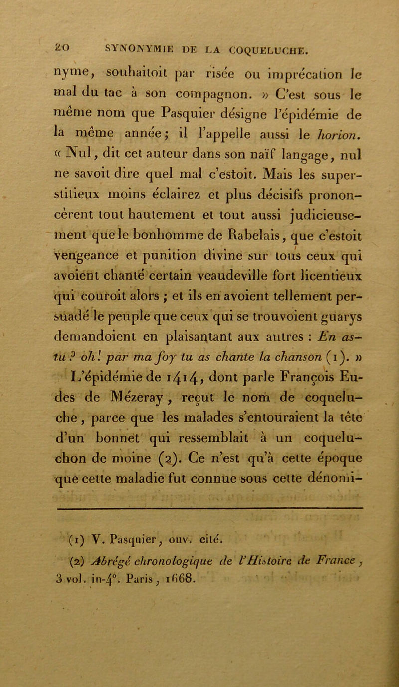 nyme, souhaitoit par risée ou imprécation le mal du tac à son compagnon. » C’est sous le meme nom que Pasquier désigne l’épidémie de la même année; il l’appeile aussi le horion. (( Nul, dit cet auteur dans son naïf langage, nul ne savoil dire quel mal c’estoit. Mais les super- stitieux moins éclairez et plus décisifs pronon- cèrent tout hautement et tout aussi judicieuse- ment que le bonhomme de Rabelais, que c’estoit vengeance et punition divine sur tous ceux qui avoient chanté certain veaudeville fort licentieux qui couroit alors ; et ils en avoient tellement per- suadé le peuple que ceux qui se trouvoient guarys demandoient en plaisantant aux autres : En as- tu P oh! par ma foy tu as chante la chanson (i). » L’épidémie de i4!4? dont parle François Eu- des de Mézeray , reçut le nom de coquelu- che , parce que les malades s’entouraient la tête d’un bonnet qui ressemblait à un coquelu- chon de moine (2). Ce n’est qu’à cette époque que celle maladie fut connue sous cette dénomi- (1) Y. Pasquier, ouv. cite* (2) Abrégé, chronologique de VHistoire de France, 3 vol. in-4°. Paris, ifi68.