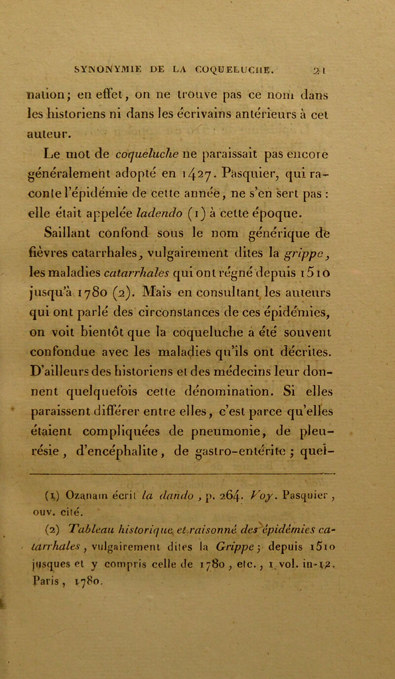 nation ; en effet, on ne trouve pas ce nom dans les historiens ni dans les écrivains antérieurs à cet auteur. Le mot de coqueluche ne paraissait pas encore généralement adopté en i41 27* P&squier, qui ra- conte l’épidémie de cette année, ne s’en sert pas : elle était appelée ladendo (i) à cette époque. Saillant confond sous le nom générique de fièvres catarrhales, vulgairement dites la grippe } les maladies catarrhales qui ont régné depuis 1510 jusqu a 1780 (2). Mais en consultant les auteurs qui ont parlé des circonstances de ces épidémies, on voit bientôt que la coqueluche a été souvent confondue avec les maladies qu’ils ont décrites. D’ailleurs des historiens et des médecins leur don- nent quelquefois cette dénomination. Si elles paraissent différer entre elles, c’est parce qu’elles étaient compliquées de pneumonie, de pleu- résie , d’encéphalite, de gastro-entérite ; queî- (1) Ozanam écrit la dando , p. 264. Voy. Pasquier , ouv. cité. (2) Tableau historique et raisonné des épidernies ca- tarrhales , vulgairement dites la Grippe 3 depuis i5io jqsques et y compris celle de 1780, etc., 1 vol. in-î2. Paris, 1780.