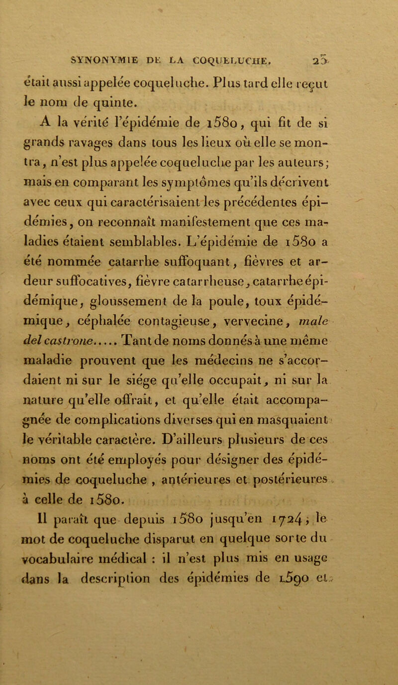 était aussi appelée coqueluche. Plus tard elle reçut le nom de quinte. A la vérité l’épidémie de i58o, qui fit de si grands ravages dans tous les lieux où elle se mon- tra, n’est plus appelée coqueluche par les auteurs; mais en comparant les symptômes qu’ils décrivent avec ceux qui caractérisaient les précédentes épi- démies, on reconnaît manifestement que ces ma- ladies étaient semblables. L’épidémie de i58o a été nommée catarrhe suffoquant, fièvres et ar- deur suffocatives, fièvre catarrheuse, catarrhe épi- démique, gloussement delà poule, toux épidé- mique, céphalée contagieuse, vervecine, male del castrons Tant de noms donnés à une même maladie prouvent que les médecins ne s’accor- daient ni sur le siège qu’elle occupait, ni sur la nature quelle offrait, et qu’elle était accompa- gnée de complications diverses qui en masquaient le véritable caractère. D’ailleurs plusieurs de ces noms ont été employés pour désigner des épidé- mies de coqueluche , antérieures et postérieures à celle de i58o. Il paraît que depuis i58o jusqu’en 1724; le mot de coqueluche disparut en quelque sorte du vocabulaire médical : il n’est plus mis en usage dans la description des épidémies de l5ç)Q et..