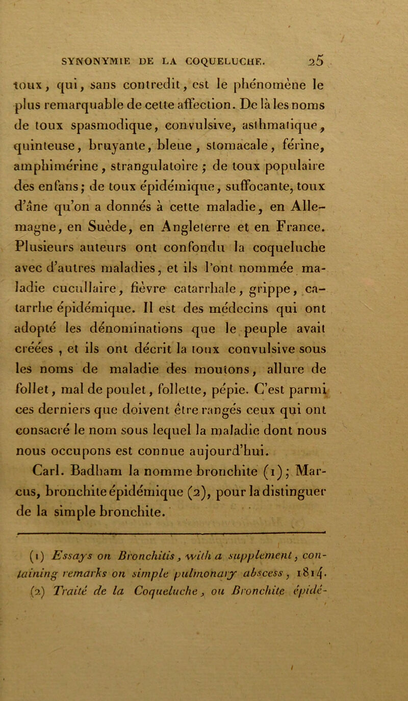 toux, qui, sans contredit, est le phénomène le plus remarquable de cette affection. De là les noms de toux spasmodique, convulsive, asthmatique, quinteuse, bruyante, bleue , stomacale, férine, amphimérine , strangulaloire ; de toux populaire des enfans; de toux épidémique, suffocante, toux d’àne qu’on a donnés à cette maladie, en Alle- magne, en Suède, en Angleterre et en France. Plusieurs auteurs ont confondu la coqueluche avec d’autres maladies, et ils l’ont nommée ma- ladie cucullaire, fièvre catarrhale, grippe, ca- tarrhe épidémique. Il est des médecins qui ont adopté les dénominations que le peuple avait créées , et ils ont décrit la toux convulsive sous les noms de maladie des moutons, allure de follet, mal de poulet, follette, pépie. C’est parmi ces derniers que doivent être rangés ceux qui ont consacré le nom sous lequel la maladie dont nous nous occupons est connue aujourd’hui. Cari. Badham la nomme bronchite (i); Mar- cus, bronchite épidémique (2), pour la distinguer de la simple bronchite. (1) Essaya on Bronchitis, wilh a supplément, con- laining remaiks on simple pulmonary abscess , 1814- (2) Traité de la Coqueluche, ou Bronchite épulé- 1