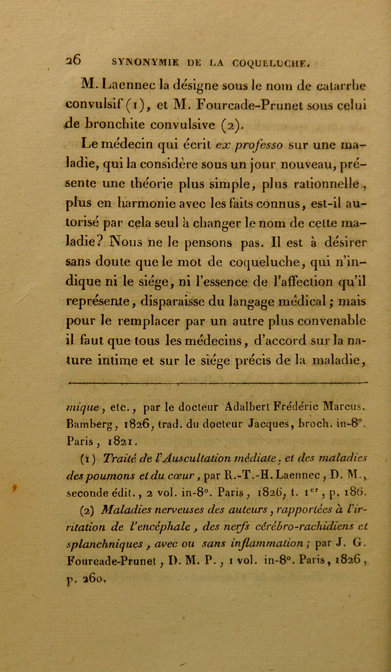 M. I jaennec la désigne sous le nom de catarrhe convulsif (i), et M. Fourcade-Prunet sous celui de bronchite convulsive (2). Le médecin qui écrit ex professo sur une ma- ladie, qui la considère sous un jour nouveau, pré- sente une théorie plus simple, plus rationnelle, plus en harmonie avec les faits connus, est-il au- torisé par cela seul a changer le nom de celte ma- ladie? Nous ne le pensons pas. Il est à désirer sans doute que le mot de coqueluche, qui n’in- dique ni le siège, ni l’essence de l’affection qu’il représente, disparaisse du langage médical ; mais pour le remplacer par un autre plus convenable il faut que tous les médecins, d’accord sur la na- ture intime et sur le siège précis de la maladie, t nique, etc., par le docteur Adalberl Frédéric Marcus. Bamberg, 1826, trad. du docteur Jacques, broch. in-8°. Paris, 1821. (1 ) Traité de l'Auscultation médiate, et des maladies des poumons et du cœur, par R.-T.-H. Laennec , D. M., seconde édit., 2 vol. in-8°. Paris , 1826, t. Ier, p. 18b. (2) Maladies nerveuses des auteurs, rapportées à l'ir- ritation de Vencéphale , des nerfs cérébro-rachidiens et splanchniques , avec ou sans inflammation ; par J. G. Fourcade-Prunet , I). M. P. , 1 vol. in-8°. Paris, 1826, p. 260.