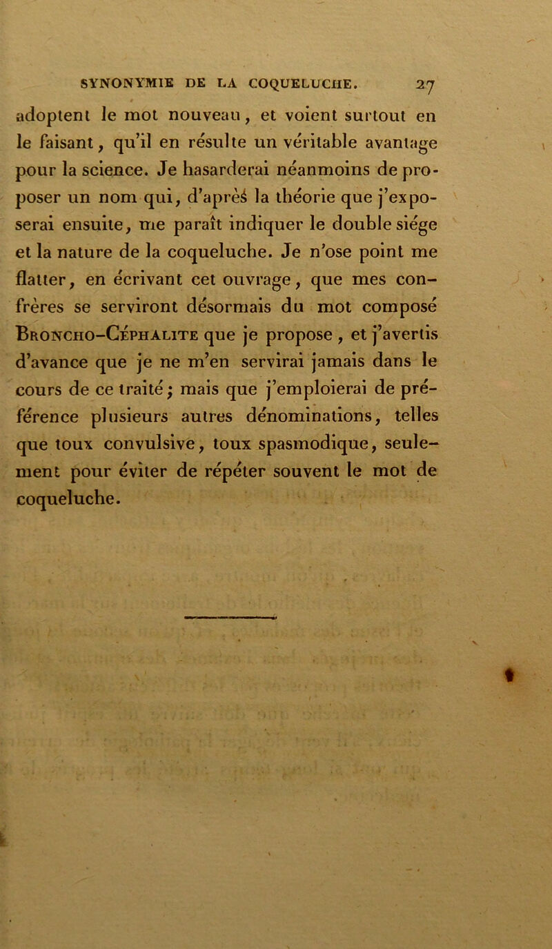 adoptent le mot nouveau, et voient surtout en le faisant, qu’il en résulte un véritable avantage pour la science. Je hasarderai néanmoins de pro- poser un nom qui, d’aprèé la théorie que j’expo- serai ensuite, me paraît indiquer le double siège et la nature de la coqueluche. Je n’ose point me flatter, en écrivant cet ouvrage, que mes con- frères se serviront désormais du mot composé Broncho-Céphalite que je propose , et j’avertis d’avance que je ne m’en servirai jamais dans le cours de ce traité ; mais que j’emploierai de pré- férence plusieurs autres dénominations, telles que toux convulsive, toux spasmodique, seule- ment pour éviter de répéter souvent le mot de coqueluche.