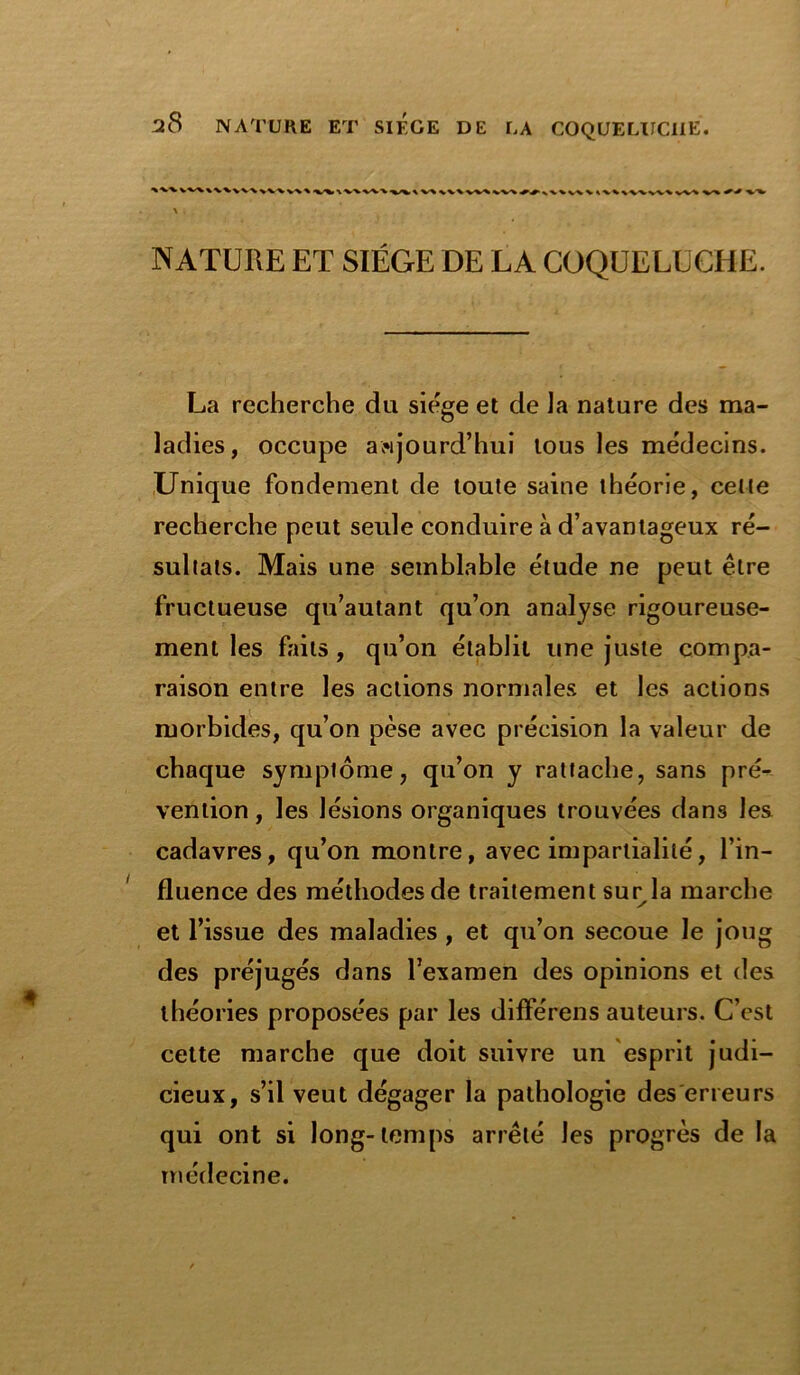 I'v' VV\W\\V\ VV\V\ % <VV\VXW\ w\ v\ VV\ w\ VW \VV vv V \VVW\ vV% V« \ . NATURE ET SIEGE DE LA COQUELUCHE. La recherche du siège et de la nature des ma- ladies, occupe aujourd’hui tous les médecins. Unique fondement de toute saine théorie, celte recherche peut seule conduire à d’avantageux ré- sultats. Mais une semblable étude ne peut être fructueuse qu’autant qu’on analyse rigoureuse- ment les faits , qu’on établit une juste compa- raison entre les actions normales et les actions morbides, qu’on pèse avec précision la valeur de chaque symptôme, qu’on y rattache, sans pré- vention , les lésions organiques trouvées dans les cadavres, qu’on montre, avec impartialité, l’in- fluence des méthodes de traitement sur la marche et l’issue des maladies, et qu’on secoue le joug des préjugés dans l’examen des opinions et des théories proposées par les différens auteurs. C’est cette marche que doit suivre un esprit judi- cieux, s’il veut dégager la pathologie des erreurs qui ont si long-temps arrêté les progrès de la médecine.