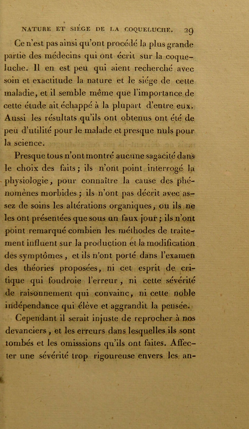 Ce n’est pas ainsi qu’ont procédé la plus grande partie des médecins qui ont écrit sur la coque- luche. Il en est peu qui aient recherché avec soin et exactitude la nature et le siège de celte maladie, et il semble même que l’importance de cette étude ait échappé à la plupart d’entre eux. Aussi les résultats qu’ils ont obtenus ont été de peu d’utilité pour le malade et presque nuis pour la science. Presque tous n’ont montré aucune sagacité dans le choix des faits ; ils n’ont point interrogé la physiologie, pour connaître la cause des phé- nomènes morbides ; ils n’ont pas décrit avec as- sez de soins les altérations organiques, ou ils ne les ont présentées que sous un faux jour ; ils n’ont point remarqué combien les méthodes de traite- ment influent sur la production et la modification des symptômes , et ils n’ont porté dans l’examen des théories proposées, ni cet esprit de cri- tique qui foudroie l’erreur, ni cette sévérité de raisonnement qui convainc, ni cette noble indépendance qui élève et aggrandit la pensée. Cependant il serait injuste de reprocher à nos devanciers , et les erreurs dans lesquelles ils sont tombés et les omisssions qu’ils ont faites. Affec- ter une sévérité trop rigoureuse envers les an-