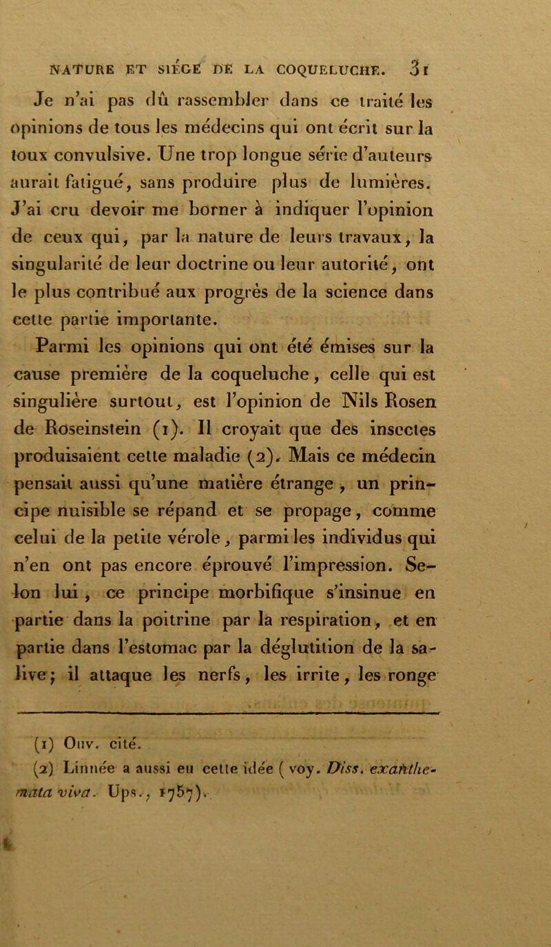 Je n’ai pas dû rassembler dans ce traité les opinions de tous les médecins qui ont écrit sur la toux convulsive. Une trop longue série d’auteurs aurait fatigué, sans produire plus de lumières. J’ai cru devoir me borner à indiquer l’opinion de ceux qui, par la nature de leurs travaux, la singularité de leur doctrine ou leur autorité, ont le plus contribué aux progrès de la science dans cette partie importante. Parmi les opinions qui ont été émises sur la cause première de la coqueluche, celle qui est singulière surtout, est l’opinion de Nils Rosen de Roseinstein (i). Il croyait que des insectes produisaient cette maladie (2), Mais ce médecin pensait aussi qu’une matière étrange , un prin- cipe nuisible se répand et se propage, comme celui de la petite vérole, parmi les individus qui n’en ont pas encore éprouvé l’impression. Se- lon lui , ce principe morbifique s’insinue en partie dans la poitrine par la respiration, et en partie dans l’estomac par la déglutition de la sa- live j il attaque les nerfs, les irrite, les ronge (1) Ouv. cité. (2) Linnée a aussi eu celle idée ( voy. Diss. exaMhe- mataviva. Ups.; >757). t