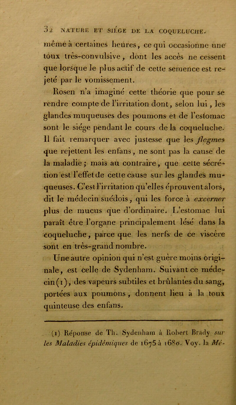 même a certaines heures, ce qui occasionne une toux très-convulsive, dont les accès ne cessent que lorsque le plus actif de cette semence est re- jeté par le vomissement. Rosen n’a imaginé cette théorie que pour se rendre compte de l’irritation dont, selon lui, les glandes muqueuses des poumons et de l’estomac sont le siège pendant le cours delà coqueluche. 11 fait remarquer avec justesse que les flegmes que rejettent les enfans, ne sont pas la cause de la maladie; mais au contraire, que celte sécré-^- lion est l’effet de celle cause sur les glandes mu- queuses. C’est l’irritation qu’elles éprouvent alors, dit le médecin suédois, qui les force à excerner plus de mucus que d’ordinaire. L’estomac lui paraît être l’organe principalement lésé dans la coqueluche, parce que les nerfs de ce viscère sont en très-grand nombre. Une autre opinion qui n’est guère moins origi- nale, est celle de Sydenham. Suivant ce méde- cin (i), des vapeurs subtiles et brûlantes du sang, portées aux poumons , donnent lieu à la toux quinteuse des enfans. (i) Réponse de Th. Sydenham à Robert Brady sur les Maladies épidémiques de i6q5h i6Ro. Voy. la Mé-