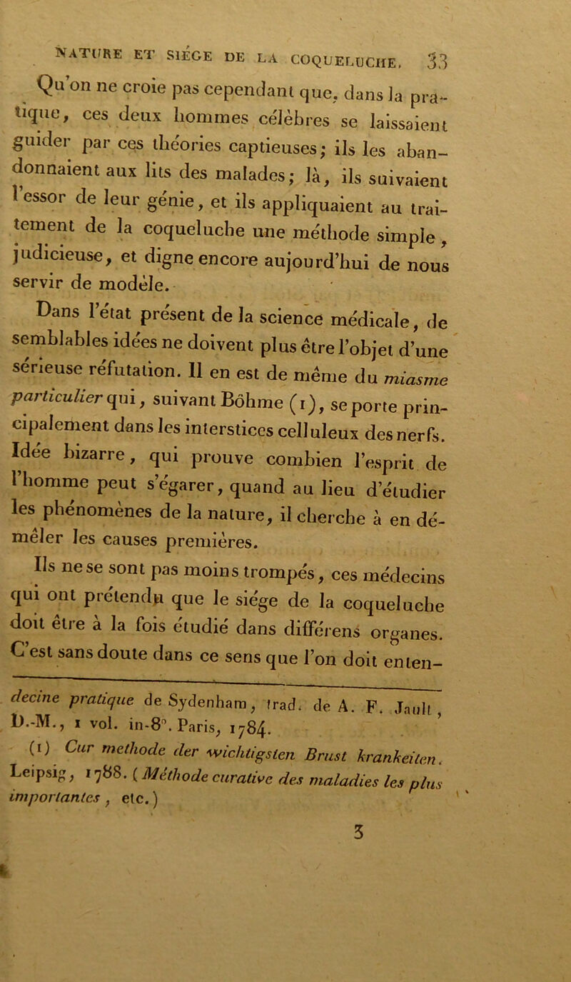 Qu’on ne croie pas cependant que, dans la pra- tique, ces deux hommes célèbres se laissaient guider par ces théories captieuses; ils les aban- donnaient aux lits des malades ; là, ils suivaient l’essor de leur génie, et ils appliquaient au trai- tement de la coqueluche une méthode simple , judicieuse, et digne encore aujourd’hui de nous servir de modèle. Dans l’état présent de la science médicale, de semblables idées ne doivent plus être l’objet d’une sérieuse réfutation. 11 en est de même du miasme particulier qui, suivant Bôhme (t), se porte prin- cipalement dans les interstices celluleux des nerfs. Idee bizarre, qui prouve combien l’esprit de l’homme peut s’égarer, quand au lieu d’étudier les phénomènes de la nature, il cherche à en dé- mêler les causes premières. Ils ne se sont pas moins trompes, ces médecins qui ont prétendu que le siège de la coqueluche doit être à la fois étudié dans différent organes. C est sans doute dans ce sens que l’on doit enten- decine pratique de Sydenham, frad. de A. F. Jauli, D.-M., x vol. in-8°. Paris, 1784. (1) Car méthode der wichtigslen Brust krankeilen Leipsi, 1788. ( Méthode curative des maladies les plus importantes , etc. ) 3 tr