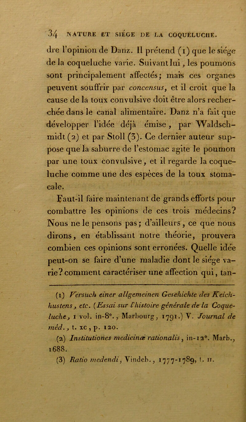 dre l'opinion de Danz. Il prétend (i) que le siège de la coqueluche varie. Suivant lui, les poumons sont principalement affectés; mais ces organes peuvent souffrir par concensus, et il croit que la cause de la toux convulsive doit être alors recher- chée dans le canal alimentaire. Danz n’a fait que développer l’idée déjà émise , par Waldsch- midt (2) et par Stoll (3). Ce dernier auteur sup- pose que la saburre de l’estomac agite le poumon par une toux convulsive, et il regarde la coque- luche comme une des espèces de la toux stoma- cale. Faut-il faire maintenant de grands efforts pour combattre les opinions de ces trois médecins? Nous ne le pensons pas ; d’ailleurs , ce que nous dirons, en établissant notre théorie, prouvera combien ces opinions sont erronées. Quelle idée peut-on se faire d’une maladie dont le siège va- rie? comment caractériser une affection qui, tan- (1) Kersuch einer allgemeinen Geschiclile des Keich- hustens , etc. (Essai sur Vhistoire générale de la Coque- luche, 1 vol. in-8°., Marbourg, 1791.) V. Journal de rnéd., t. xc , p. 120. (2) Institutiones medicince rationalis, in-i2°. Marb.; 1688.