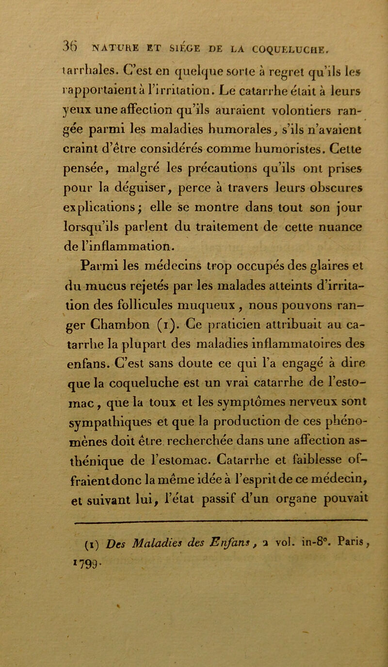 tarrhales. C’est en quelque sorte à regret qu’ils les rapportaient à l’irritation. Le catarrhe était à leurs yeux une affection qu’ils auraient volontiers ran- gée parmi les maladies humorales, s’ils n’avaient craint d’être considérés comme humoristes. Celte pensée, malgré les précautions qu’ils ont prises pour la déguiser, perce à travers leurs obscures explications; elle se montre dans tout son jour lorsqu’ils parlent du traitement de cette nuance de l’inflammation. Parmi les médecins trop occupés des glaires et du mucus rejetés par les malades atteints d’irrita- tion des follicules muqueux , nous pouvons ran- ger Chambon (i). Ce praticien attribuait au ca- tarrhe la plupart des maladies inflammatoires des enfans. C’est sans doute ce qui l’a engagé à dire que la coqueluche est un vrai catarrhe de l’esto- mac , que la toux et les symptômes nerveux sont sympathiques et que la production de ces phéno- mènes doit être recherchée dans une affection as- thénique de l’estomac. Catarrhe et faiblesse of- fraient donc la même idée a l’esprit de ce médecin, et suivant lui, l’état passif d’un organe pouvait (i) Des Maladies des Enfans, a vol. in-8°. Paris, 1799 •