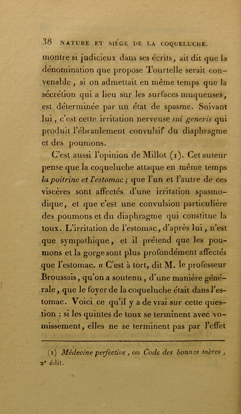 montre si judicieux dans ses écrits, ait dit que la dénomination que propose Tourtelle serait con- venable , si on admettait en même temps que la sécrétion qui a lieu sur les surfaces muqueuses, est déterminée par un état de spasme. Suivant lui, c’est celte irritation nerveuse sui generis qui produit l’ébranlement convulsif du diaphragme et des poumons. C’est aussi l’opinion de Millot (i). Cet auteur pense que la coqueluche attaque en même temps la poitrine et l’estomac ; que l’un et l’autre de ces viscères sont affectés d’une irritation spasmo- dique, et que c’est une convulsion particulière des poumons et du diaphragme qui constitue la toux. L’irritation de l’estomac, d’après lui, n’est que sympathique, et il prétend que les pou- mons et la gorge sont plus profondément affectés que l’estomac. « C’est à tort, dit M. le professeur Broussais, qu’on a soutenu, d’une manière géné- rale, que le foyer de la coqueluche était dans l’es- tomac. Voici ce qu’il y a de vrai sur cette ques- tion : si les quintes de toux se terminent avec vo- missement, elles ne se terminent pas par l’effet (i) Médecine peffective , ou Code des bonnes mères 3 2* édit.