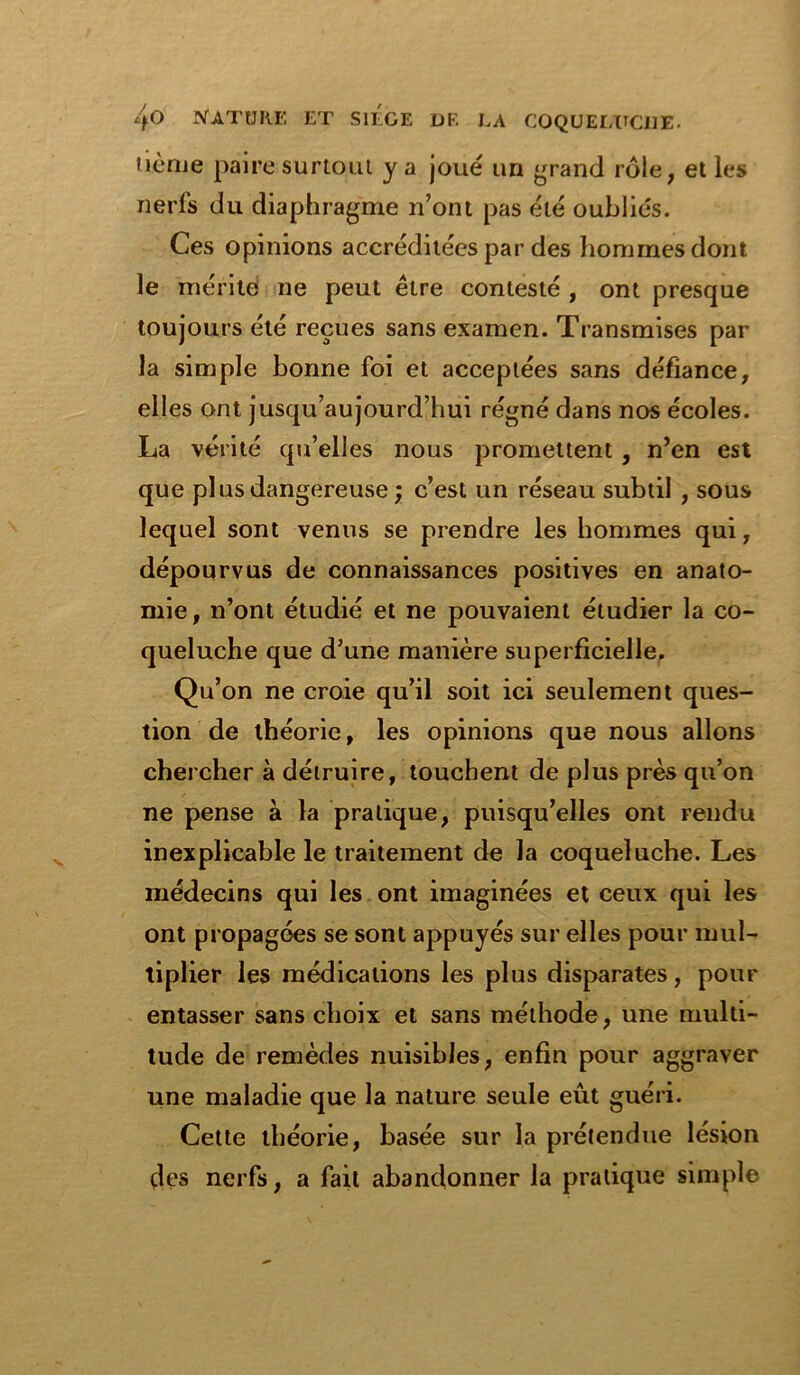 Hcrue paire surtout y a joué un grand rôle, et les nerfs du diaphragme n’ont pas été oubliés. Ces opinions accréditées par des hommes dont le mérite ne peut être contesté , ont presque toujours été reçues sans examen. Transmises par la simple bonne foi et acceptées sans défiance, elles ont jusqu’aujourd’hui régné dans nos écoles. La vérité qu’elles nous promettent , n’en est que plus dangereuse ; c’est un réseau subtil , sous lequel sont venus se prendre les hommes qui, dépourvus de connaissances positives en anato- mie, n’ont étudié et ne pouvaient étudier la co- queluche que d’une manière superficielle. Qu’on ne croie qu’il soit ici seulement ques- tion de théorie, les opinions que nous allons chercher à détruire, touchent de plus près qu’on ne pense à la pratique, puisqu’elles ont rendu inexplicable le traitement de la coqueluche. Les médecins qui les ont imaginées et ceux qui les ont propagées se sont appuyés sur elles pour mul- tiplier les médications les plus disparates, pour entasser sans choix et sans méthode, une multi- tude de remèdes nuisibles, enfin pour aggraver une maladie que la nature seule eût guéri. Cette théorie, basée sur la prétendue lésion des nerfs, a fait abandonner la pratique simple