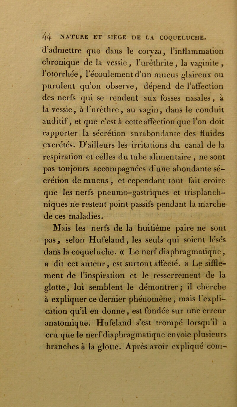 d’admettre que dans le coryza, l’inflammation chronique de la vessie , l’urèthrite , la vaginite , l’otorrhée, l’écoulement d’un mucus glaireux ou purulent qu’on observe, dépend de l’affection des nerfs qui se rendent aux fosses nasales, à la vessie, à l’urèthre, au vagin, dans le conduit auditif, et que c’est à cette affection que l’on doit rapporter la sécrétion surabondante des fluides excrétés. D’ailleurs les irritations du canal de la respiration et celles du tube alimentaire , ne sont pas toujours accompagnées d’une abondante sé- crétion de mucus , et cependant tout fait croire que les nerfs pneumo-gastriques et trisplanch- niques ne restent point passifs pendant la marche de ces maladies. Mais les nerfs de la huitième paire ne sont pas, selon Hufeland, les seuls qui soient lésés dans la coqueluche. « Le nerf diaphragmatique, « dit cet auteur, est surtout affecté. » Le siffle- ment de l’inspiration et le resserrement de la glotte, lui semblent le démontrer ; il cherche à expliquer ce dernier phénomène, mais l'expli- cation qu’il en donne, est fondée sur une erreur anatomique. Hufeland s’est trompé lorsqu’il a cru que le nerf diaphragmatique envoie plusieurs branches à la glotte. Après avoir expliqué com-