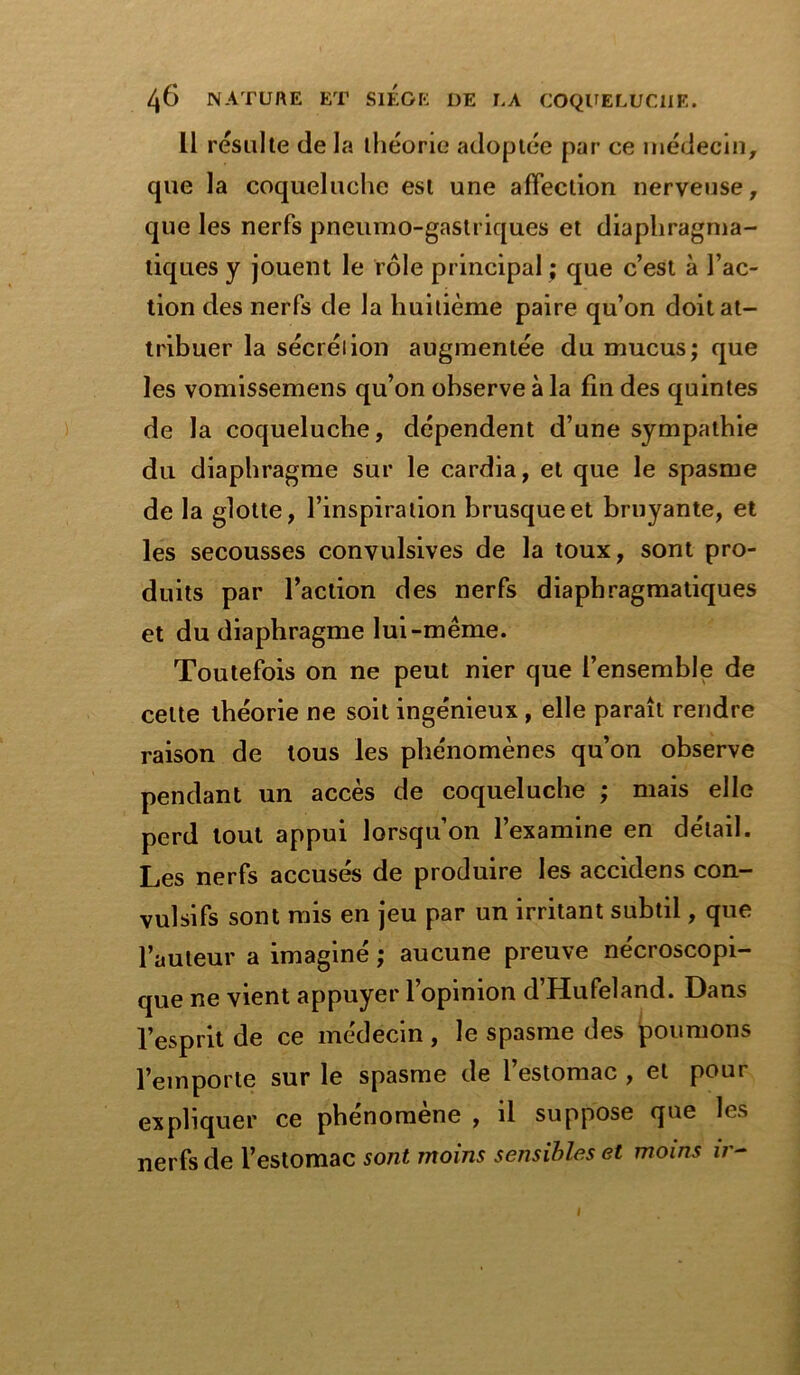 11 résulte delà théorie adoptée par ce médecin, que la coqueluche est une affection nerveuse, que les nerfs pneumo-gastriques et diaphragma- tiques y jouent le rôle principal ; que c’est à l’ac- tion des nerfs de la huitième paire qu’on doit at- tribuer la sécrétion augmentée du mucus; que les vomissemens qu’on observe à la fin des quintes de la coqueluche, dépendent d’une sympathie du diaphragme sur le cardia, et que le spasme de la glotte, l’inspiration brusque et bruyante, et les secousses convulsives de la toux, sont pro- duits par l’action des nerfs diaphragmatiques et du diaphragme lui-même. Toutefois on ne peut nier que l’ensemble de celte théorie ne soit ingénieux , elle paraît rendre raison de tous les phénomènes qu’on observe pendant un accès de coqueluche ; mais elle perd tout appui lorsqu’on l’examine en détail. Les nerfs accusés de produire les accidens con- vulsifs sont mis en jeu par un irritant subtil, que l’auteur a imaginé ; aucune preuve nécroscopi- que ne vient appuyer l’opinion d’Hufeland. Dans l’esprit de ce médecin, le spasme des poumons l’emporte sur le spasme de l’estomac , et pour expliquer ce phénomène , il suppose que les nerfs de l’estomac sont moins sensibles et moins ir- I