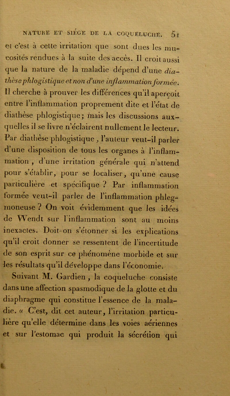 et c’est à celle irritation que sont dues les mu- cosités rendues à la suite des accès. Il croit aussi que la nature de la maladie dépend d’une dia- thèse phlogistique et non d’une inflammation formée. Il cherche à prouver les différences qu’il aperçoit entre l’inflammation proprement dite et 1 état de diathèse phlogistique; mais les discussions aux- quelles il se livre n’éclairent nullement le lecteur. Par diathèse phlogistique , l’auteur veut-il parler d’une disposition de tous les organes à l’inflam- mation , d’une irritation générale qui n’attend pour s’établir, pour se localiser, qu’une cause particulière et spécifique ? Par inflammation formée veut-il parler de l’inflammation phleg- moneuse ? On voit évidemment que les idées de Wendt sur l'inflammation sont au moins inexactes. Doit-on s’étonner si les explications qu’il croit donner se ressentent de l’incertitude de son esprit sur ce phénomène morbide et sur les résultats qu’il développe dans l’économie. Suivant M. Gardien , la coqueluche consiste dans une affection spasmodique de la glotte et du diaphragme qui constitue l’essence de la mala- die. « C’est, dit cet auteur, l’irritation particu- lière qu’elle détermine dans les voies aériennes et sur l’estomac qui produit la sécrétion qui %