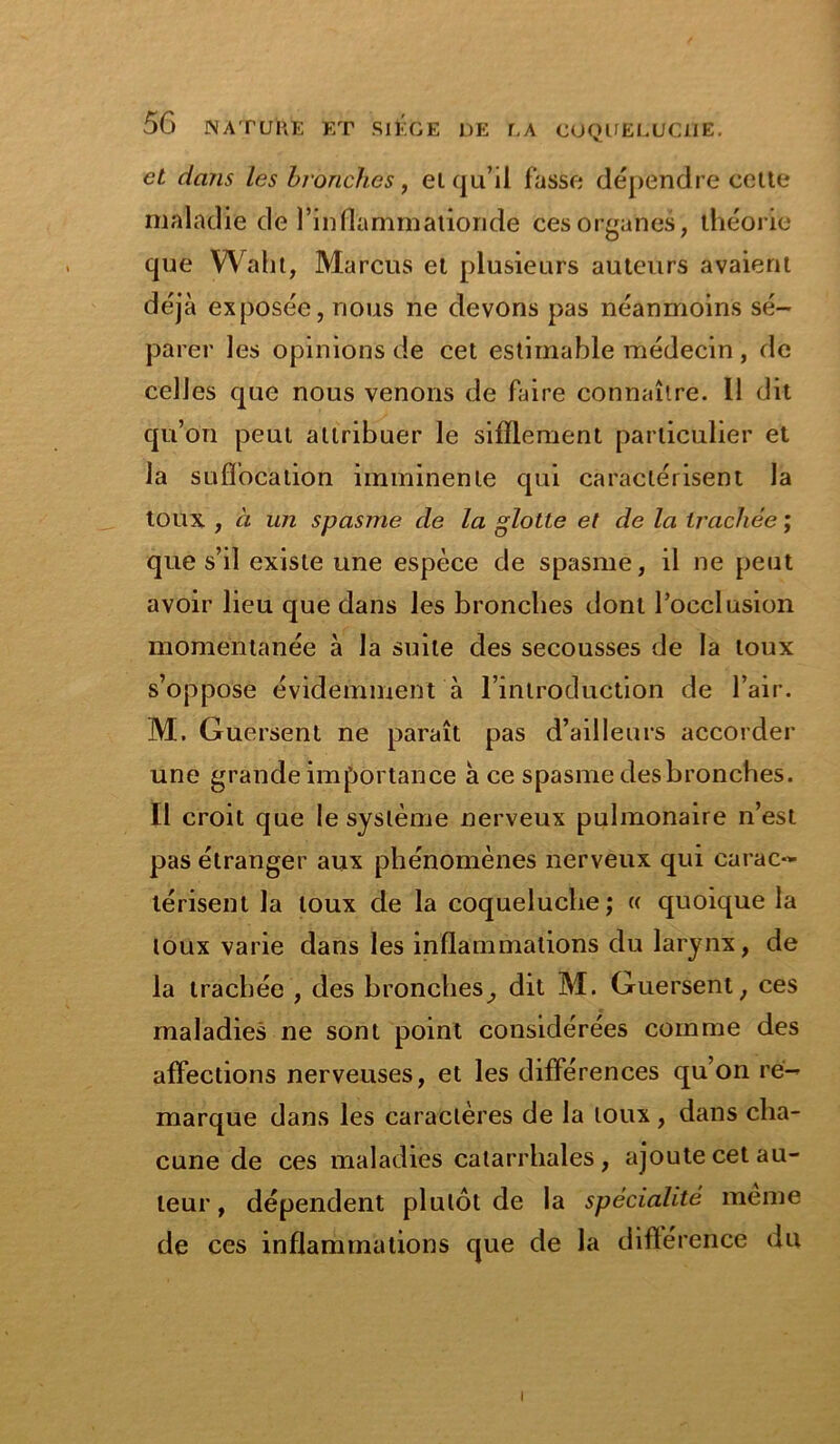 et dans les bronches, el qu’il fasse dépendre cette maladie de l’inflammationde Ces organes, théorie que Waht, Marcus et plusieurs auteurs avaient déjà exposée, nous ne devons pas néanmoins sé- parer les opinions de cet estimable médecin , de celles que nous venons de faire connaître. Il dit qu’on peut attribuer le sifflement particulier et la suffocation imminente qui caractérisent la toux , à un spasme de la glotte et de la trachée ; que s’il existe une espèce de spasme, il ne peut avoir lieu que dans les bronches dont l’occlusion momentanée à la suite des secousses de la toux s’oppose évidemment à l’introduction de l’air. M. Guersent ne paraît pas d’ailleurs accorder une grande importance à ce spasme des bronches. Il croit que le système nerveux pulmonaire n’est pas étranger aux phénomènes nerveux qui carac- térisent la toux de la coqueluche; « quoique la toux varie dans les inflammations du larynx, de la trachée , des bronches, dit M. Guersent, ces maladies ne sont point considérées comme des affections nerveuses, et les différences qu’on re- marque dans les caractères de la toux , dans cha- cune de ces maladies catarrhales, ajoute cet au- teur , dépendent plutôt de la spécialité même de ces inflammations que de la différence du i