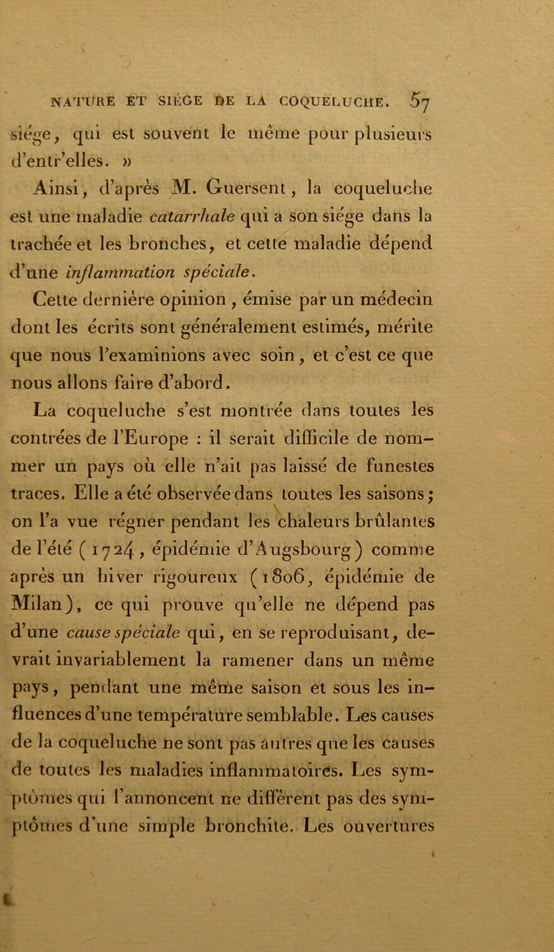 siège, qui est souvent le même pour plusieurs d’entr’elles. » Ainsi, d’après M. Guersent, la coqueluche est une maladie catarrhale qui a son siège dans la trachée et les bronches, et cetle maladie dépend d’une inflammation spéciale. Cette dernière opinion , émise par un médecin dont les écrits sont généralement estimés, mérite que nous l’examinions avec soin, et c’est ce que nous allons faire d’abord. La coqueluche s’est montrée dans toutes les contrées de l’Europe : il serait difficile de nom- mer un pays où elle n’ait pas laissé de funestes traces. Elle a été observée dans toutes les saisons ; on l’a vue régner pendant les chaleurs brûlantes de l’été ( 1724 , épidémie d’Àugsbourg) comme après un hiver rigoureux (1806, épidémie de Milan), ce qui prouve qu’elle ne dépend pas d’une cause spéciale qui, en se reproduisant, de- vrait invariablement la ramener dans un même pays, pendant une même saison et sous les in- fluences d’une température semblable. Les causes de la coqueluche ne sont pas autres que les causes de toutes les maladies inflammatoires. Les sym- ptômes qui l’annoncent ne diffèrent pas des sym- ptômes d’une simple bronchite. Les ouvertures