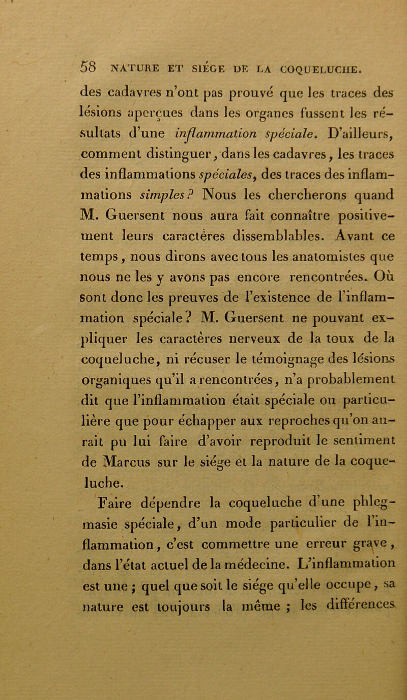 des cadavres n’ont pas prouvé que les traces des lésions aperçues dans les organes fussent les ré- sultats d’une inflammation spéciale. D’ailleurs, comment distinguer, dans les cadavres, les traces des inflammations spéciales, des traces des inflam- mations simples? Nous les chercherons quand M. Guersent nous aura fait connaître positive- ment leurs caractères dissemblables. Avant ce temps, nous dirons avec tous les anatomistes que nous ne les y avons pas encore rencontrées. Où sont donc les preuves de l’existence de l’inflam- mation spéciale? M. Guersent ne pouvant ex- pliquer les caractères nerveux de la toux de la coqueluche, ni récuser le témoignage des lésions organiques qu’il a rencontrées, n’a probablement dit que l’inflammation était spéciale ou particu- lière que pour échapper aux reproches qu’on au- rait pu lui faire d’avoir reproduit le sentiment de Marcus sur le siège et la nature de la coque- luche. Faire dépendre la coqueluche d’une phleg- rnasie spéciale, d’un mode particulier de l’in- flammation , c’est commettre une erreur grave, dans l’état actuel de la médecine. L’inflammation est une ; quel que soit le siège qu’elle occupe, sa nature est toujours la même ; les différences