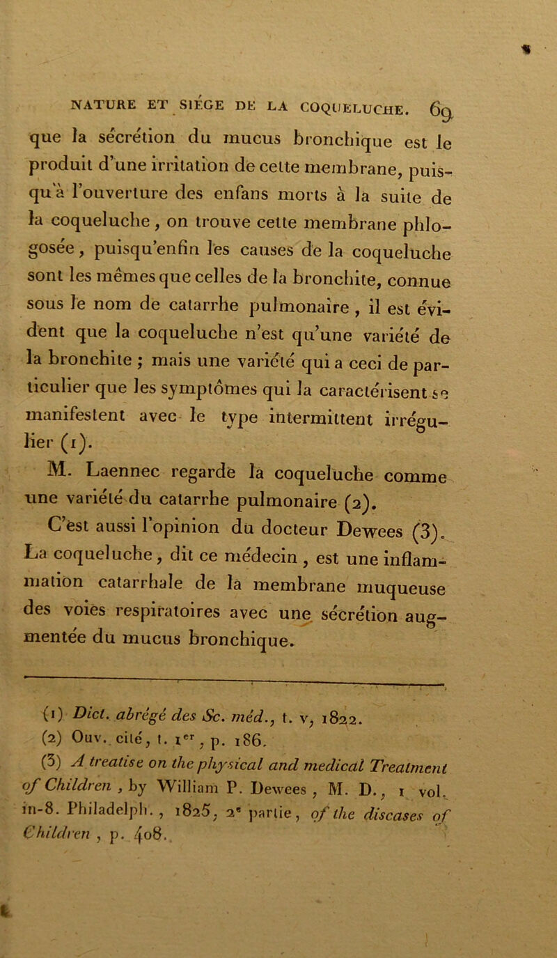 que la sécrétion du mucus bronchique est le produit d’une irritation de celte membrane, puis- qu a l’ouverture des enfans morts à ]a suite de la coqueluche , on trouve cette membrane phlo- gosée, puisqu enfin les causes de la coqueluche sont les mêmes que celles de la bronchite, connue sous le nom de catarrhe pulmonaire , il est évi- dent que la coqueluche n est qu’une variété de la bronchite ; mais une variété qui a ceci de par- ticulier que les symptômes qui la caractérisent se manifestent avec le type intermittent irrégu- lier (i). M. Laennec regarde la coqueluche comme une variété du catarrhe pulmonaire (2). C est aussi l’opinion du docteur Dewees (3), La coqueluche, dit ce médecin , est une inflam- mation catarrhale de la membrane muqueuse des voies respiratoires avec une sécrétion aug- mentée du mucus bronchique. (0 Dicl.. abrégé des Sc. méd., t. v, 1822. (2) Ouv. cité, I. ier, p. 186. (3) A treatise on the physical and medical Trealnient of Children , by William P. Dewees, M. D., 1 vol. in-8. Philadelph. , 1825. 2e partie, of the discases of Children , p. ^08.