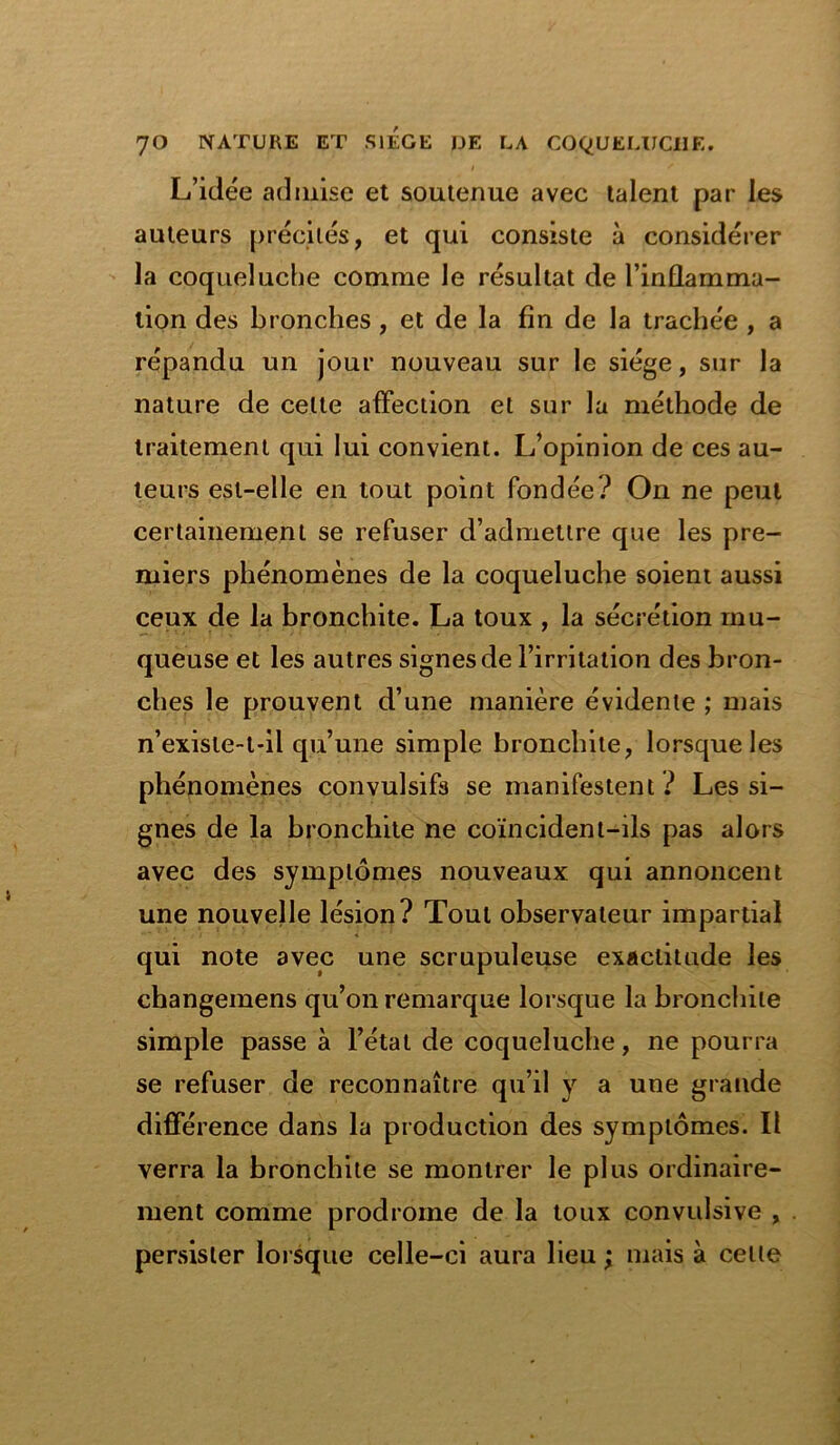 # * L’idée admise et soutenue avec talent par les auteurs précités, et qui consiste à considérer la coqueluche comme Je résultat de l’inflamma- tion des bronches , et de la fin de la trachée , a répandu un jour nouveau sur le siège, sur la nature de celte affection et sur la méthode de traitement qui lui convient. L’opinion de ces au- teurs est-elle en tout point fondée? On ne peut certainement se refuser d’admettre que les pre- miers phénomènes de la coqueluche soient aussi ceux de la bronchite. La toux , la sécrétion mu- queuse et les autres signes de l’irritation des bron- ches le prouvent d’une manière évidente ; mais n’existe-t-il qu’une simple bronchite, lorsque les phénomènes convulsifs se manifestent ? Les si- gnes de la bronchite ne coïncident-ils pas alors avec des symptômes nouveaux qui annoncent une nouvelle lésion? Tout observateur impartial qui note avec une scrupuleuse exactitude les changemens qu’on remarque lorsque la bronchite simple passe à l’état de coqueluche, ne pourra se refuser de reconnaître qu’il y a une grande différence dans la production des symptômes. Il verra la bronchite se montrer le plus ordinaire- ment comme prodrome de la toux convulsive , persister lorsque celle-ci aura lieu ; mais à celle