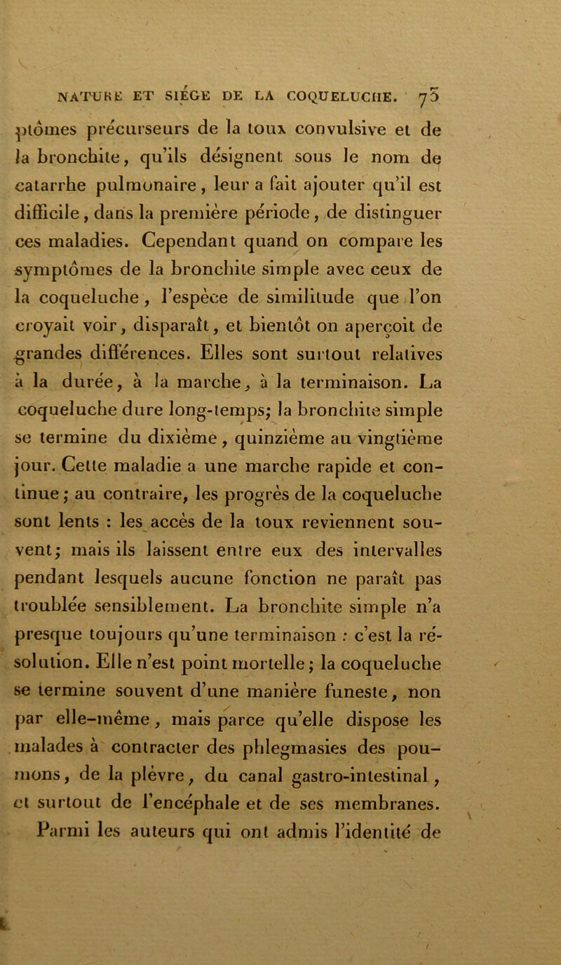 ptôines précurseurs de la toux convulsive el de la bronchite, qu’ils désignent sous le nom de catarrhe pulmonaire, leur a fait ajouter qu’il est difficile, dans la première période, de distinguer ces maladies. Cependant quand on compare les symptômes de la bronchite simple avec ceux de la coqueluche, l’espèce de similitude que l’on croyait voir, disparaît, et bientôt on aperçoit de grandes différences. Elles sont surtout relatives à la durée, à la marche, à la terminaison. La coqueluche dure long-temps; la bronchite simple se termine du dixième , quinzième au vingtième jour. Cette maladie a une marche rapide et con- tinue ; au contraire, les progrès de la coqueluche sont lents : les accès de la toux reviennent sou- vent; mais ils laissent entre eux des intervalles pendant lesquels aucune fonction ne paraît pas troublée sensiblement. La bronchite simple n’a presque toujours qu’une terminaison : c’est la ré- solution. Elle n’est point mortelle; la coqueluche se termine souvent d’une manière funeste, non par elle-même, mais parce qu’elle dispose les malades à contracter des phlegmasies des pou- mons, de la plèvre, du canal gastro-intestinal, et surtout de l’encéphale et de ses membranes. Parmi les auteurs qui ont admis l’identité de