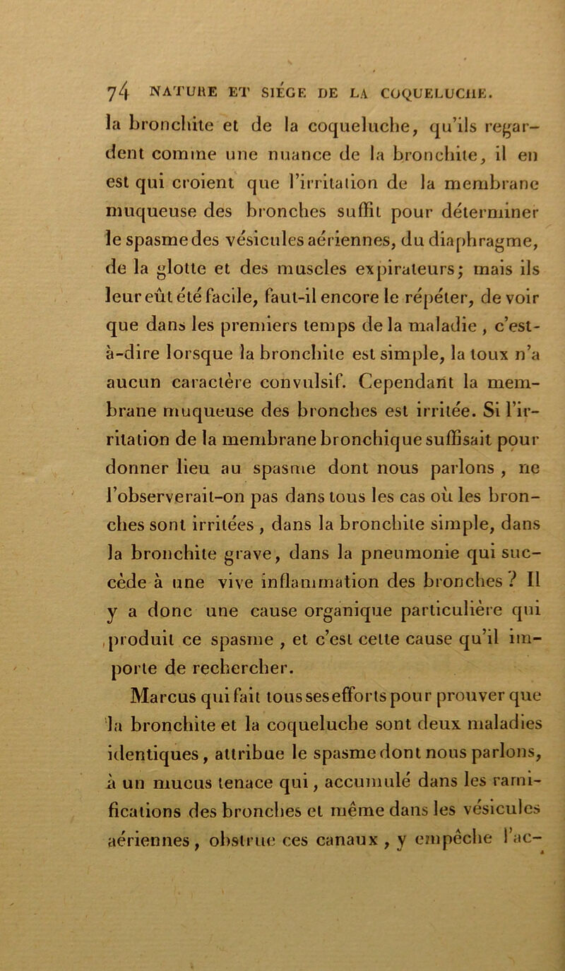 la bronchite et de la coqueluche, qu’ils regar- dent comme une nuance de la bronchite, il en est qui croient que l’irritation de la membrane muqueuse des bronches suffit pour déterminer le spasme des vésicules aériennes, du diaphragme, de la glotte et des muscles expirateurs; mais ils leur eût été facile, faut-il encore le répéter, devoir que dans les premiers temps delà maladie , c’est- à-dire lorsque la bronchite est simple, la toux n’a aucun caractère convulsif. Cependant la mem- brane muqueuse des bronches est irritée. Si l’ir- ritation de la membrane bronchique suffisait pour donner lieu au spasme dont nous parlons , ne l’observe rai l-on pas dans tous les cas où les bron- ches sont irritées , dans la bronchite simple, dans la bronchite grave, dans la pneumonie qui suc- cède à une vive inflammation des bronches ? Il y a donc une cause organique particulière qui produit ce spasme , et c’est cette cause qu’il im- porte de rechercher. Marcus qui fait tous sesefforts pour prouver que la bronchite et la coqueluche sont deux maladies identiques, attribue le spasme dont nous parlons, it un mucus tenace qui, accumulé dans les rami- fications des bronches et même dans les vésicules aériennes, obstrue ees canaux , y empêche lac-