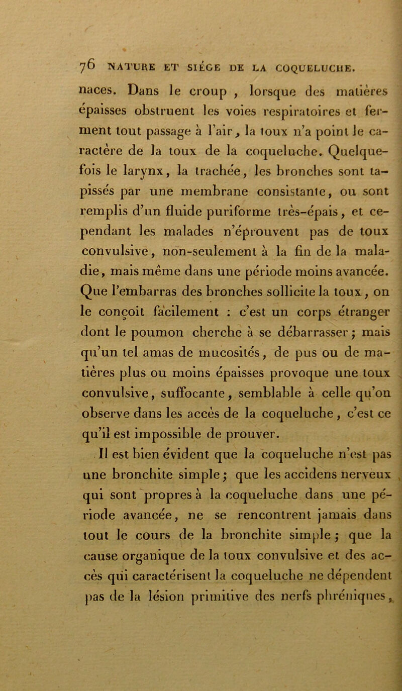 naces. Dans le croup , lorsque des matières épaisses obstruent les voies respiratoires et fer- ment tout passage à l’air , la toux n’a point le ca- ractère de la toux de la coqueluche. Quelque- fois le larynx, la trachée, les bronches sont ta- pissés par une membrane consistante, ou sont remplis d’un fluide puriforme très-épais, et ce- pendant les malades n’éprouvent pas de toux convulsive, non-seulement à la fin de la mala- die, mais même dans une période moins avancée. Que l’embarras des bronches sollicite la toux, on le conçoit facilement : c’est un corps étranger dont le poumon cherche à se débarrasser ; mais qu’un tel amas de mucosités, de pus ou de ma- tières plus ou moins épaisses provoque une toux convulsive, suffocante, semblable à celle qu’ou observe dans les accès de la coqueluche , c’est ce qu’il est impossible de prouver. Il est bien évident que la coqueluche n’est pas une bronchite simple ; que les accidens nerveux qui sont propres à la coqueluche dans une pé- riode avancée, ne se rencontrent jamais dans tout le cours de la bronchite simple ; que la cause organique de la toux convulsive et des ac- cès qui caractérisent la coqueluche ne dépendent pas de la lésion primitive des nerfs phréniques,