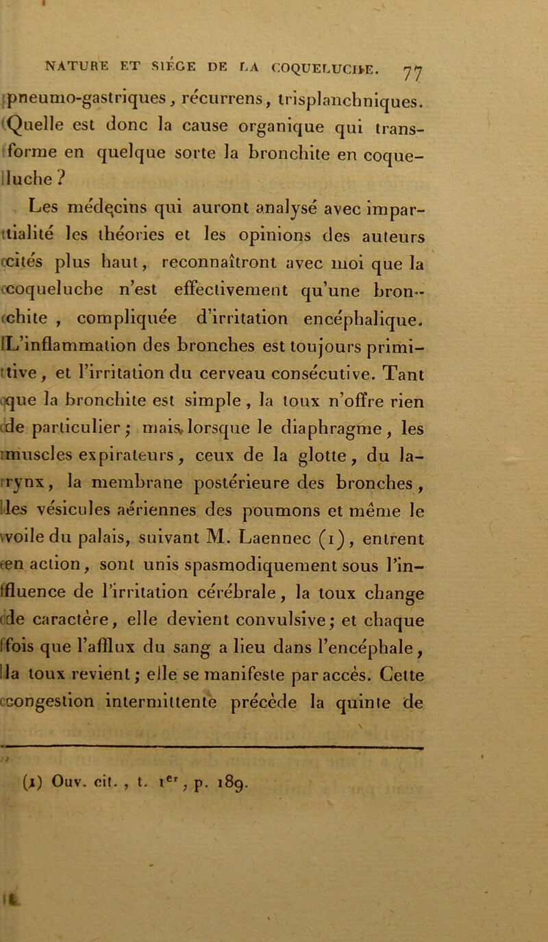 I NATURE ET SIEGE DE LA COQUELUCIEE. 7 J pneumogastriques, récurrens, trisplanchniques. Quelle est donc la cause organique qui trans- forme en quelque sorte la bronchite en coque- luche ? Les médqcins qui auront analysé avec impar- tialité les théories et les opinions des auteurs «cités plus haut, reconnaîtront avec moi que la coqueluche n’est effectivement qu’une hron- «chite , compliquée d’irritation encéphalique. IL’inflammation des bronches est toujours primi- tive, et l’irritation du cerveau consécutive. Tant que la bronchite est simple , la toux n’ofïre rien de particulier; mais»lorsque le diaphragme, les imuscles expirateurs, ceux de la glotte, du la- «rynx, la membrane postérieure des bronches, des vésicules aériennes des poumons et meme le voile du palais, suivant M. Laennec (i), entrent (en action, sont unis spasmodiquement sous l’in— tfluence de l’irritation cérébrale, la toux change (de caractère, elle devient convulsive; et chaque (fois que l’afïlux du sang a lieu dans l’encéphale, lia toux revient; elle se manifeste par accès. Cette Gongestion intermittente précède la quinte de (j) Ouv. oit. , t. ier, p. 189.