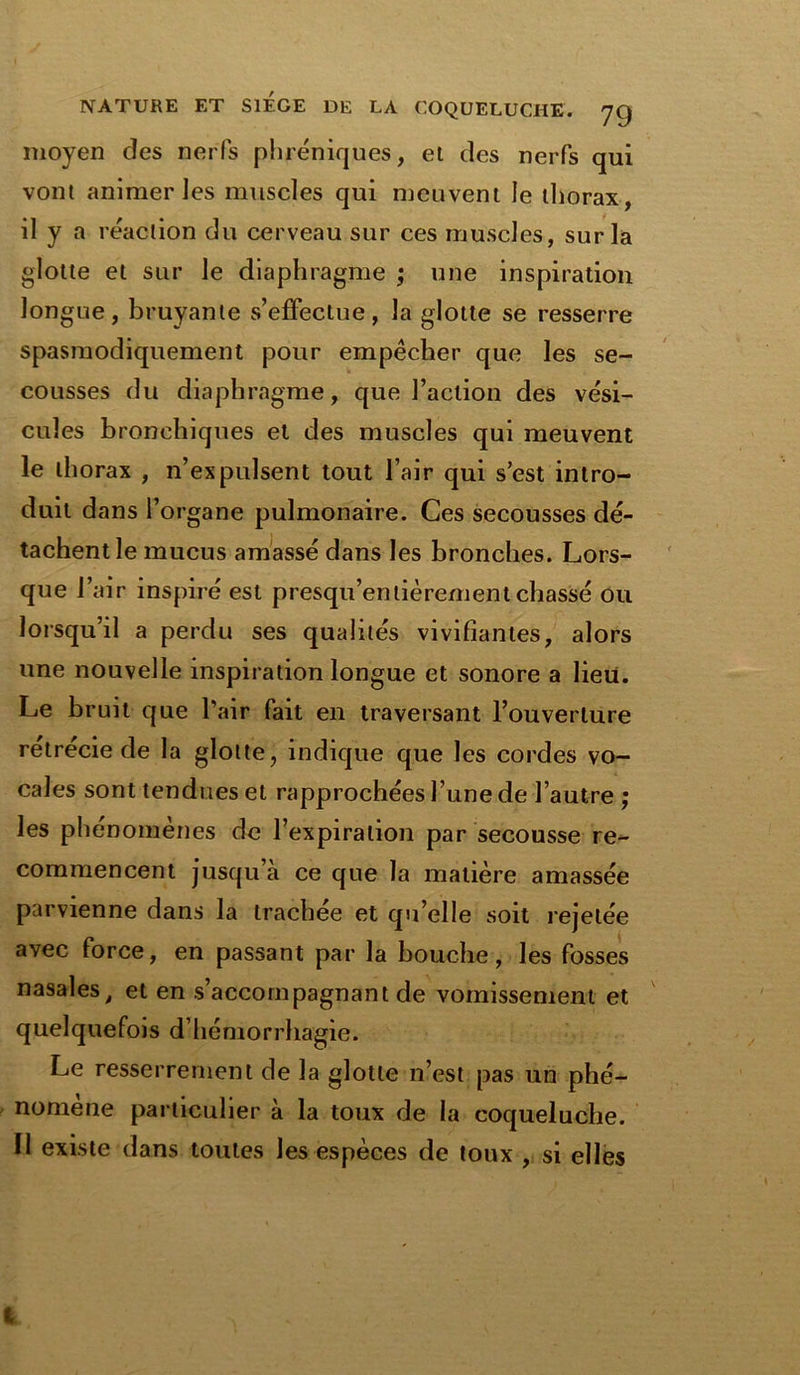 moyen des nerfs phréniques, et des nerfs qui vont animer les muscles qui meuvent le thorax, il y a réaction du cerveau sur ces muscles, sur la glotte et sur le diaphragme ; une inspiration longue, bruyante s’effectue, la glotte se resserre spasmodiquement pour empêcher que les se- cousses du diaphragme, que Faction des vési- cules bronchiques et des muscles qui meuvent le thorax , n’expulsent tout l’air qui s’est intro- duit dans l’organe pulmonaire. Ces secousses dé- tachent le mucus amassé dans les bronches. Lors- que l’air inspiré est presqu’entièrement chassé ou lorsqu’il a perdu ses qualités vivifiantes, alors une nouvelle inspiration longue et sonore a lieu. Le bruit que l’air fait en traversant Fouverlure rétrécie de la glotte, indique que les cordes vo- cales sont tendues et rapprochées l’une de l’autre ; les phénomènes de l’expiration par secousse re- commencent jusqu a ce que la matière amassée parvienne dans la trachée et qu’elle soit rejetée avec force, en passant par la bouche, les fosses nasales, et en s’accompagnant de vomissement et quelquefois d’hémorrhagie. Le resserrement de la glotte n’est pas un phé- nomène particulier à la toux de la coqueluche. 11 existe dans toutes les espèces de toux , si elles l