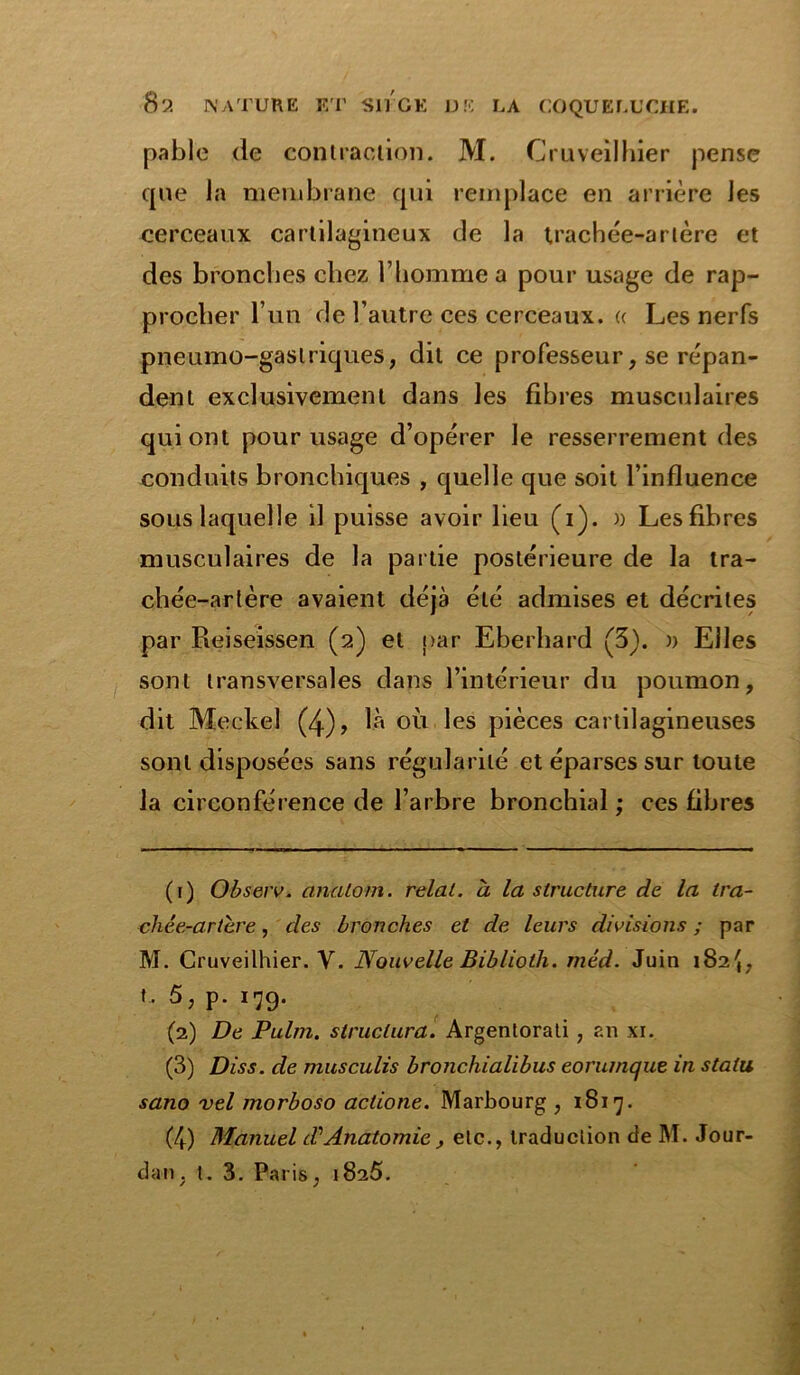 pable (le contraction. M. Cruveilhier pense que la membrane qui remplace en arrière les cerceaux cartilagineux de la trachée-artère et des bronches chez l’homme a pour usage de rap- procher l’un de l’autre ces cerceaux. « Les nerfs pneumo-gaslriques, dit ce professeur, se répan- dent exclusivement dans les fibres musculaires qui ont pour usage d’opérer le resserrement des conduits bronchiques , quelle que soit l’influence sous laquelle il puisse avoir lieu (i). )) Les fibres musculaires de la partie postérieure de la tra- chée-artère avaient déjà été admises et décrites par Reiseissen (2) et par Eberhard (3). » Elles sont transversales dans l’intérieur du poumon, dit Meckel (4), là où les pièces cartilagineuses sont disposées sans régularité et éparses sur toute la circonférence de l’arbre bronchial ; ces fibres (1) Observ. cinatom. relat. à la structure de la tra- chée-artère , des bronches et de leurs divisions ; par M. Cruveilhier. Y. Nouvelle Biblioth. méd. Juin 182*4, t. 5, p. 179. (2) De Palm, structura. Argentorati, an xi. (3) Diss. de musculis bronchialibus eorumque in statu sano vel morboso aclione. Marbourg , 1817. (4) Manuel d\ Anatomie, etc., traduction de M. Jour- dan. t. 3. Paris, 1825.